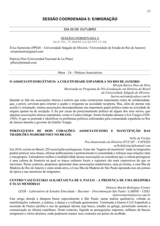 17
SESSÃO COORDENADA 5: E/IMIGRAÇÃO
DIA 05 DE OUTUBRO
SESSÃO COORDENADA A
SALA 701, 7º ANDAR (14:00 ATÉ 17:30)
Érica Sarmiento (PPGH – Universidade Salgado de Oliveira / Universidade do Estado do Rio de Janeiro)
erisarmiento@gmail.com
Patricia Flier (Universidad Nacional de La Plata)
pflier@hotmail.com
Mesa 1A – Práticas Associativas
O ASSOCIATIVISMO ÉTNICO: A COLETIVIDADE ESPANHOLA NO RIO DE JANEIRO
Miriam Barros Dias da Silva
Mestranda no Programa de Pós-Graduação em História do Brasil
da Universidade Salgado de Oliveira.
barros.miriam@yahoo.com.br
Quando se fala em associações étnicas é notório que estas construíram importantes redes de solidariedade,
que, a priori, serviram para orientar e ajudar o imigrante na sociedade receptora. Mas, além de prestar este
auxílio e orientação, muitas associações desempenharam um importante papel político tanto na sociedade de
origem quanto na de recepção. E foi por causa do posicionamento político de alguns dos seus sócios, que
algumas associações étnicas espanholas -como o Centro Galego- foram fechadas durante a Era Vargas (1930-
1945). O que se pretende é identificar os problemas políticos enfrentados pela comunidade espanhola no Rio
de Janeiro durante o governo de Getúlio Vargas.
PORTUGUESES DE DOIS CORAÇÕES: ASSOCIATIVISMO E MANUTENÇÃO DAS
TRADIÇÕES MADEIRENSES NO BRASIL
Nelly de Freitas
Pós-doutoranda em História (PUC/SP – FAPESP)
nellydefreitas@hotmail.com
Em 2010, existia no Brasil, 255 associações portuguesas. Estas são “lugares de memórias” onde os imigrantes
podem praticar seus rituais, afirmar publicamente o pertencimento à comunidade e reforçar suas relações intra
e intergrupais. Entendemos melhor a multiplicidade dessas associações ao considerar que a cultura portuguesa
é uma cultura de fronteira na qual os traços culturais locais e regionais são mais expressivos do que os
nacionais. Nesse contexto, propomos apresentar duas associações madeirenses, uma já extinta, a casa Ilha da
Madeira do Rio de Janeiro e outra ainda ativa, a Casa Ilha da Madeira de São Paulo apoiando-nos em jornais
da época e nas memórias de imigrantes.
CENTRO VASCO EUSKO ALKARTASUNA DE S. PAULO – A PRESENÇA DE UMA DIÁSPORA
E SUAS MEMÓRIAS
Dolores Martin Rodriguez Corner
LEER – Laboratório de Estudos Etnicidade – Racismo – Discriminação São Paulo / LABIMI – UERJ.
doloresmartin@terra.com.br
Este artigo aborda a diáspora basca especialmente à São Paulo, numa análise qualitativa, voltada as
manifestações culturais, a música, a dança e a refinada gastronomia. Terminada a Guerra Civil Espanhola a
ascensão de Franco proibia o uso de qualquer idioma seja basco, catalão ou galego, permitindo somente a
comunicação no idioma castelhano. Neste contexto, fugindo as perseguições impostas, milhares de bascos
emigraram a vários destinos, onde pudessem manter seus costumes em países de acolhida.
 