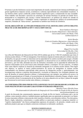 19
O turismo é um dos fenômenos sociais mais importantes do mundo, responsável por intensas mobilidades que
geram significativos impactos sociais, econômicos e culturais especialmente nas comunidades receptoras. A
sua história ainda é pouco conhecida, porém bastante significativa para a compreensão de uma sociedade.
Neste trabalho será discutido o processo de construção do turismo brasileiro no período do Estado Novo,
destacando-se os imaginários que cercam o turista internacional e as políticas de seleção de entrada no
território, que valorizavam o “verdadeiro” turista e reprimiam os indesejáveis, política ou economicamente
suspeitos, rotulados de “falsos turistas”, apontando-se também suas formas de resistência.
ESCOLARIZACIÓN DE ALUMNADO INMIGRANTE EN EL SISTEMA EDUCATIVO CHILENO:
PRÁCTICAS DE DISCRIMINACIÓN Y EXCLUSIÓN SOCIAL
Susan Sanhueza Henríquez
Centro de Estudios Migratorios e Interculturales,
Universidad Católica del Maule, Chile
ssanhueza@ucm.cl
Karla Morales
Centro de Estudios Migratorios e Interculturales
Universidad Católica del Maule, Chile
kmorales@ucm.cl
Miguel Friz Carrillo
Universidad del Bío-Bío, Chile
mfriz@ubiobio.cl
Las cifras del Ministerio de Educación de Chile (2014) señalan que de los 3.506.363 estudiantes que tiene el
sistema escolar chileno, 17.794 son inmigrantes. Este fenómeno impone al sistema educativo chileno una serie
de desafíos, los que por un lado se relacionan con la capacidad de los centros escolares para acoger y brindar
condiciones adecuadas para que los alumnos inmigrantes se desenvuelvan en un ambiente distinto del que
provienen y, por otro lado, demanda una serie de elementos vinculados con la capacidad de administrar los
aspectos relacionados con la convivencia entre alumnado chileno y extranjero. En este contexto, el trabajo
tiene como objetivo analizar la situación de alumnado inmigrante en el sistema escolar chileno. Para lograr
este objetivo, se analiza el marco político-normativo de acceso de inmigrantes al sistema escolar
contrastándolo con literatura especializada sobre procesos de integración escolar y, particularmente, con
investigaciones relativas a prácticas discriminación y exclusión en educación. Los resultados plantean una
serie de desafíos al sistema educativo chileno y Latinoamericano, por ejemplo, una política de acceso a la
educación garantizada por el Estado, el reconocimiento de identificadores culturales (lengua, religión, otros)
en el currículo oficial, la incorporación de las familias en la tarea educativa de sus hijos y planes de acogida
que favorezcan la convivencia escolar entre chilenos y extranjeros.
AS COMEMORAÇÕES DOS IMIGRANTES JAPONESES NO ESTADO DO RIO DE JANEIRO: OS
USOS POLÍTICOS DO PASSADO GARANTINDO INTERESSES PRESENTES
Mariléia Franco Marinho Inoue
Pós-doutoranda do Laboratório de Imigração da Universidade do Estado do Rio de Janeiro
marileiainoue@gmail.com
A partir da discussão das comemorações japonesas no Estado do Rio de Janeiro verificamos que o ato de
celebrar, como memória coletiva é também projetar significados para sua apreensão no presente e no futuro.
Eventos marcantes refletem a interconexão entre memória e história, com elementos míticos. Nos dois países,
Brasil e Japão, industriais, comerciantes e o poder público se unem para enaltecer o progresso material e o
“espírito empreendedor” dos bravos protagonistas japoneses do passado e do presente, criando assim um
ambiente propício para que as relações comerciais continuem se realizando e perdurem.
SESSÃO COORDENADA B
SALA 704, 7º ANDAR (14:00 ATÉ 17:30)
 