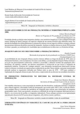 20
Lená Medeiros de Menezes (Universidade do Estado do Rio de Janeiro)
lenamenezes@hotmail.com
Renata Siuda-Ambroziak (Universidade de Varsóvia)
renata.siuda-ambroziak@uw.edu.pl
Angela Roberti (Universidade do Estado do Rio de Janeiro)
angelaroberti@uol.com.br
Mesa 1B – Imigração no Oitocentos: território e discursos
OLHOS AZUIS SOBRE O COCAR: IMIGRAÇÃO, MEMÓRIA E TERRITÓRIO INDÍGENA (1850-
1880)
Liliane Moreira Brignol
Mestre no Programa de Pós-graduação em História da UFF
lilianembrignol@gmail.com
O trabalho aborda as relações entre imigrantes alemães, suas memórias imagéticas e o povo indígena botocudo
(atuais Xokleng de Santa Catarina), em especial a disputa de um mesmo território para diferentes etnias. No
período da fundação da colônia Blumenau o contraste de culturas cria um lugar de conflitos e arranjos culturais
que permeiam interesses da política nacional de imigração. Analisar as relações étnicas no século XIX permite
revisitar o passado, as construções de visualidades que se estabelecem no além-mar e as fronteiras do hoje.
JOAQUIM NABUCO E SEU DISCURSO SOBRE A IMIGRAÇÃO CHINESA
Kamila Czepula
Mestranda do programa de pós-graduação em História UNESP/Assis.
chinalquim@gmail.com
A possibilidade de uma imigração chinesa suscitou intensos debates ao longo da década de 1870, tanto no
Parlamento brasileiro, como na imprensa. Em meio a este debate, o jovem deputado Joaquim Nabuco destacar-
se-ia por um posicionamento controverso: contrário a escravidão, e defensor resoluto das populações afro-
brasileiras, ele repetiria, contudo, um discurso eurocêntrico e exclusivista no que tocava a imigração de
populações asiáticas. Temeroso do ‘contágio amarelo’, suas afirmações incorporavam observações racistas
contra os chineses, revelando um aspecto pouco conhecido de sua obra. Nesse sentido, a presente comunicação
pretende analisar os argumentos utilizados por Nabuco entre os anos de 1878 – 1879 para combater a
implantação da imigração chinesa no país, bem como, a repercussão do seu discurso na sociedade oitocentista.
OS IMIGRANTES INDESEJÁVEIS NO DISCURSO DA SOCIEDADE CENTRAL DE
IMMIGRAÇÃO.
Sergio Luiz Monteiro Mesquita.
Secretaria de Educação do Estado do Rio de Janeiro.
smesq@uol.com.br
Este trabalho relaciona-se a uma associação de membros da elite brasileira, criada para fomentar a imigração
para o Brasil imperial: a Sociedade Central de Immigração, que existiu entre 1883 e 1891, no Rio de Janeiro.
Essa entidade filia-se à corrente dos partidários da imigração para realizar uma colonização em pequenas
propriedades rurais. Entre suas posturas, encontra-se a definição de um tipo de imigrante ideal para povoar o
Brasil, e, no reverso de tal escolha, os imigrantes indesejáveis. Nosso enfoque encontra-se na representação
operada pelo discurso da SCI acerca desses imigrantes, sob critérios raciais e políticos.
Mesa 2B – Imigração no Oitocentos: território, mundo do trabalho e redes de sociabilidade
EMIGRANTES ESPAÑOLES EN VERACRUZ: EL CASO DE JALAPA DE LA FERIA (SIGLOS
XVIII-XIX)
Jesús Turiso Sebastián
Universidad Veracruzana, México
 