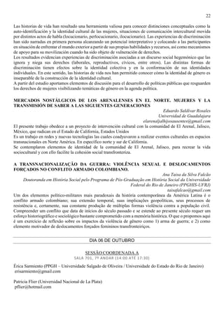 22
Las historias de vida han resultado una herramienta valiosa para conocer distinciones conceptuales como la
auto-identificación y la identidad cultural de las mujeres, situaciones de comunicación intercultural movida
por distintos actos de habla (locucionario, perlocucionario, ilocucionario). Las experiencias de discriminación
han sido narradas en primera persona alcanzando un potencial interpretativo y colocando a las participantes
en situación de enfrentar el mundo exterior a partir de sus propias habilidades yrecursos, así como mecanismos
de apoyo para su movilización cuando ha sido objeto de vulneración de derechos.
Los resultados evidencian experiencias de discriminación asociadas a un discurso social hegemónico que las
ignora y niega sus derechos (laborales, reproductivos, cívicos, entre otros). Las distintas formas de
discriminación tienen efectos sobre la identidad colectiva y en la conformación de sus identidades
individuales. En este sentido, las historias de vida nos han permitido conocer cómo la identidad de género es
inseparable de la construcción de la identidad cultural.
A partir del estudio aportamos elementos de discusión para el desarrollo de políticas públicas que resguarden
los derechos de mujeres visibilizando temáticas de género en la agenda política.
MERCADOS NOSTÁLGICOS DE LOS ARENALENSES EN EL NORTE. MUJERES Y LA
TRANSMISIÓN DE SABER A LAS SIGUIENTES GENERACIONES
Eduardo Saldívar Rosales
Universidad de Guadalajara
elarenaljalhijosausentes@gmail.com
El presente trabajo obedece a un proyecto de intervención cultural con la comunidad de El Arenal, Jalisco,
México, que radican en el Estado de California, Estados Unidos
Es un trabajo en redes y nuevas tecnologías las cuales coadyuvaron a realizar eventos culturales en espacios
transnacionales en Norte América. En específico norte y sur de California.
Se contemplaron elementos de identidad de la comunidad de El Arenal, Jalisco, para recrear la vida
sociocultural y con ello facilite la cohesión social transfronteriza.
A TRANSNACIONALIZAÇÃO DA GUERRA: VIOLÊNCIA SEXUAL E DESLOCAMENTOS
FORÇADOS NO CONFLITO ARMADO COLOMBIANO.
Ana Taisa da Silva Falcão
Doutoranda em História Social pelo Programa de Pós-Graduação em História Social da Universidade
Federal do Rio de Janeiro (PPGHIS-UFRJ)
taisafalcao@gmail.com
Um dos elementos político-militares mais paradoxais da história contemporânea da América Latina é o
conflito armado colombiano; sua extensão temporal, suas implicações geopolíticas, seus processos de
resistência e, certamente, sua constante produção de múltiplas formas violência contra a população civil.
Compreender um conflito que data de inícios do século passado e se estende ao presente século requer um
esforço historiográfico e sociológico bastante comprometido com a memória histórica. O que o propomos aqui
é um exercício de reflexão sobre os impactos da violência de gênero como 1) arma de guerra; e 2) como
elemento motivador de deslocamentos forçados femininos transfronteiriços.
DIA 06 DE OUTUBRO
SESSÃO COORDENADA A
SALA 701, 7º ANDAR (14:00 ATÉ 17:30)
Érica Sarmiento (PPGH – Universidade Salgado de Oliveira / Universidade do Estado do Rio de Janeiro)
erisarmiento@gmail.com
Patricia Flier (Universidad Nacional de La Plata)
pflier@hotmail.com
 