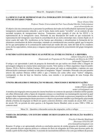 23
Mesa 4A – Imigração e Cinema
LA DIFICULTAD DE REPRESENTAR UNA INMIGRACIÓN INVISIBLE: LOS VASCOS EN EL
CINE DE ESTADOS UNIDOS.
Oscar Alvarez Gila
Profesor Titular (Universidad del País Vasco/Euskal Herriko Unibertsitatea)
oscar.alvarez@ehu.eus
El objetivo de esta comunicación es presentar los problemas derivados de la dificultad de representar un grupo
inmigratorio numéricamente reducido y, por lo tanto, hasta cierto punto “invisible”, en un contesto de una
sociedad receptora de inmigraciones masivas. Tomaremos como ejemplo el cine de los EEUU y la
representación de la inmigración vasca. Partiendo de una descripción del modo en que evoluciona la
representación del inmigrante vasco hasta la consolidación de un cierto estereotipo más o menos fijado en el
tercer cuarto del siglo XX, incidiremos en las fuentes que alimentan y retroalimentan la formación de los
elementos constituentes de dicho estereotipo, tomando en consideración una cuestión capital: que la mayoría
de los que participaban en la comunicación audiovisual por medio del cine, tanto del lado de los creadores
como de los espectadores, tenían poca o ninguna experiencia personal de conocimiento del grupo inmigrante
descrito.
O MUNDO NATIVO DO OUTRO E SUAS POÉTICAS: ENTRE O CINEMA E A HISTORIA
Juliano Gonçalves da Silva
Doutorando no Programa de Pós-Graduação em Historia da UERJ
julianogds73@gmail.com
O artigo a ser apresentado é parte da pesquisa de doutorado em que realizo um estudo sobre a imagem do
personagem indígena no cinema latino-americano recente. Nele analiso os filmes argentinos Jauja (Lisandro
Alonso, 2014) e Bolívia (Adrián Caetano, 2001) para pensar até onde as continuidades e rupturas em suas
diferenciações continuam existindo ou não para os imigrantes “ilegais” retratados. Pretendo com este paralelo
através das analises fílmicas refletir sobre o que a historia nos conta sobre esses “outros” indígenas,
contrapondo os dias de hoje na America Latina, seus enredos e os personagens de uma Europa dita
“civilizada”.
CINEMA BRASILEIRO E IMIGRAÇÃO NO BRASIL: PROCESSOS E REPRESENTAÇÕES
Sylvia Nemer
UERJ-PPGH-LABIMI
nemer.sylvia@gmail.com
A temática da imigração entra na pauta do cinema brasileiro no contexto da oposição à ditadura militar quando
um olhar diferenciado sobre a figura do imigrante começa a se manifestar na cinematografia nacional na qual
surgem obras importantes interessadas em desconstruir mitos envolvendo os processos migratórios no Brasil.
Refletir sobre as representações destes processos é o objetivo do presente trabalho cuja filmografia selecionada
aborda a história da imigração no Brasil em quatro contextos distintos: entre meados do século XIX e início
do século XX; no período do entre guerras e da Segunda Guerra Mundial; entre os anos 1980 e 1990; no
contexto atual.
Mesa 5A – Questões e discussões acerca das migrações, exílio e refúgio
VOZES DA DIÁSPORA: UM ESTUDO SOBRE OS REFUGIADOS DA REVOLUÇÃO MAOÍSTA
NO BRASIL
Priscila d’Almeida Manfrinati
Diversitas FFLCH-USP
priscilamanfrinati@gmail.com
Resumo: O artigo a ser apresentado articula as conclusões parciais de minha pesquisa de mestrado e, partir
dele, pretendo discutir aspectos políticos e culturais do fluxo de refugiados da China para diversas partes do
mundo a partir da Revolução Maoísta. A ascensão do nacionalismo defensivo fez com que milhares de pessoas
 