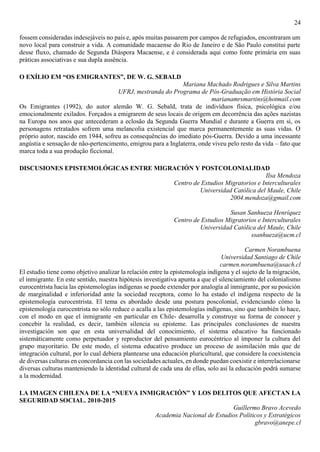 24
fossem consideradas indesejáveis no país e, após muitas passarem por campos de refugiados, encontraram um
novo local para construir a vida. A comunidade macaense do Rio de Janeiro e de São Paulo constitui parte
desse fluxo, chamado de Segunda Diáspora Macaense, e é considerada aqui como fonte primária em suas
práticas associativas e sua dupla ausência.
O EXÍLIO EM “OS EMIGRANTES”, DE W. G. SEBALD
Mariana Machado Rodrigues e Silva Martins
UFRJ, mestranda do Programa de Pós-Graduação em História Social
marianamrsmartins@hotmail.com
Os Emigrantes (1992), do autor alemão W. G. Sebald, trata de indivíduos física, psicológica e/ou
emocionalmente exilados. Forçados a emigrarem de seus locais de origem em decorrência das ações nazistas
na Europa nos anos que antecederam a eclosão da Segunda Guerra Mundial e durante a Guerra em si, os
personagens retratados sofrem uma melancolia existencial que marca permanentemente as suas vidas. O
próprio autor, nascido em 1944, sofreu as consequências do imediato pós-Guerra. Devido a uma incessante
angústia e sensação de não-pertencimento, emigrou para a Inglaterra, onde viveu pelo resto da vida – fato que
marca toda a sua produção ficcional.
DISCUSIONES EPISTEMOLÓGICAS ENTRE MIGRACIÓN Y POSTCOLONIALIDAD
Ilsa Mendoza
Centro de Estudios Migratorios e Interculturales
Universidad Católica del Maule, Chile
2004.mendoza@gmail.com
Susan Sanhueza Henríquez
Centro de Estudios Migratorios e Interculturales
Universidad Católica del Maule, Chile
ssanhueza@ucm.cl
Carmen Norambuena
Universidad Santiago de Chile
carmen.norambuena@usach.cl
El estudio tiene como objetivo analizar la relación entre la epistemología indígena y el sujeto de la migración,
el inmigrante. En este sentido, nuestra hipótesis investigativa apunta a que el silenciamiento del colonialismo
eurocentrista hacia las epistemologías indígenas se puede extender por analogía al inmigrante, por su posición
de marginalidad e inferioridad ante la sociedad receptora, como lo ha estado el indígena respecto de la
epistemología eurocentrista. El tema es abordado desde una postura poscolonial, evidenciando cómo la
epistemología eurocentrista no sólo reduce o acalla a las epistemologías indígenas, sino que también lo hace,
con el modo en que el inmigrante -en particular en Chile- desarrolla y construye su forma de conocer y
concebir la realidad, es decir, también silencia su episteme. Las principales conclusiones de nuestra
investigación son que en esta universalidad del conocimiento, el sistema educativo ha funcionado
sistemáticamente como perpetuador y reproductor del pensamiento eurocéntrico al imponer la cultura del
grupo mayoritario. De este modo, el sistema educativo produce un proceso de asimilación más que de
integración cultural, por lo cual debiera plantearse una educación pluricultural, que considere la coexistencia
de diversas culturas en concordancia con las sociedades actuales, en donde puedan coexistir e interrelacionarse
diversas culturas manteniendo la identidad cultural de cada una de ellas, solo así la educación podrá sumarse
a la modernidad.
LA IMAGEN CHILENA DE LA “NUEVA INMIGRACIÓN” Y LOS DELITOS QUE AFECTAN LA
SEGURIDAD SOCIAL. 2010-2015
Guillermo Bravo Acevedo
Academia Nacional de Estudios Políticos y Estratégicos
gbravo@anepe.cl
 