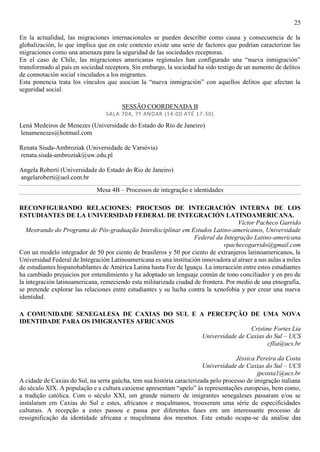 25
En la actualidad, las migraciones internacionales se pueden describir como causa y consecuencia de la
globalización, lo que implica que en este contexto existe una serie de factores que podrían caracterizar las
migraciones como una amenaza para la seguridad de las sociedades receptoras.
En el caso de Chile, las migraciones americanas regionales han configurado una “nueva inmigración”
transformado al país en sociedad receptora. Sin embargo, la sociedad ha sido testigo de un aumento de delitos
de connotación social vinculados a los migrantes.
Esta ponencia trata los vínculos que asocian la “nueva inmigración” con aquellos delitos que afectan la
seguridad social.
SESSÃO COORDENADA B
SALA 704, 7º ANDAR (14:00 ATÉ 17:30)
Lená Medeiros de Menezes (Universidade do Estado do Rio de Janeiro)
lenamenezes@hotmail.com
Renata Siuda-Ambroziak (Universidade de Varsóvia)
renata.siuda-ambroziak@uw.edu.pl
Angela Roberti (Universidade do Estado do Rio de Janeiro)
angelaroberti@uol.com.br
Mesa 4B – Processos de integração e identidades
RECONFIGURANDO RELACIONES: PROCESOS DE INTEGRACIÓN INTERNA DE LOS
ESTUDIANTES DE LA UNIVERSIDAD FEDERAL DE INTEGRACIÓN LATINOAMERICANA.
Víctor Pacheco Garrido
Mestrando do Programa de Pós-graduação Interdisciplinar em Estudos Latino-americanos, Universidade
Federal da Integração Latino-americana
vpachecogarrido@gmail.com
Con un modelo integrador de 50 por ciento de brasileros y 50 por ciento de extranjeros latinoamericanos, la
Universidad Federal de Integración Latinoamericana es una institución innovadora al atraer a sus aulas a miles
de estudiantes hispanohablantes de América Latina hasta Foz de Iguaçu. La interacción entre estos estudiantes
ha cambiado prejuicios por entendimiento y ha adoptado un lenguaje común de tono conciliador y en pro de
la integración latinoamericana, remeciendo esta militarizada ciudad de frontera. Por medio de una etnografía,
se pretende explorar las relaciones entre estudiantes y su lucha contra la xenofobia y por crear una nueva
identidad.
A COMUNIDADE SENEGALESA DE CAXIAS DO SUL E A PERCEPÇÃO DE UMA NOVA
IDENTIDADE PARA OS IMIGRANTES AFRICANOS
Cristine Fortes Lia
Universidade de Caxias do Sul – UCS
cflia@ucs.br
Jéssica Pereira da Costa
Universidade de Caxias do Sul – UCS
jpcosta1@ucs.br
A cidade de Caxias do Sul, na serra gaúcha, tem sua história caracterizada pelo processo de imigração italiana
do século XIX. A população e a cultura caxiense apresentam “apelo” às representações europeias, bem como,
a tradição católica. Com o século XXI, um grande número de imigrantes senegaleses passaram e/ou se
instalaram em Caxias do Sul e estes, africanos e muçulmanos, trouxeram uma série de especificidades
culturais. A recepção a estes passou e passa por diferentes fases em um interessante processo de
ressignificação da identidade africana e muçulmana dos mesmos. Este estudo ocupa-se da análise das
 