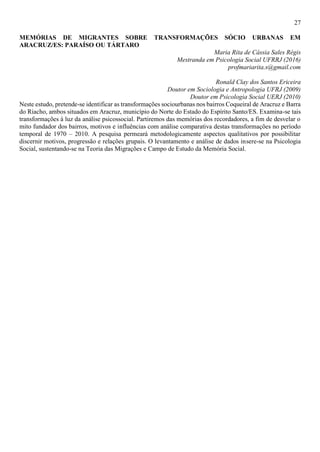 27
MEMÓRIAS DE MIGRANTES SOBRE TRANSFORMAÇÕES SÓCIO URBANAS EM
ARACRUZ/ES: PARAÍSO OU TÁRTARO
Maria Rita de Cássia Sales Régis
Mestranda em Psicologia Social UFRRJ (2016)
profmariarita.s@gmail.com
Ronald Clay dos Santos Ericeira
Doutor em Sociologia e Antropologia UFRJ (2009)
Doutor em Psicologia Social UERJ (2010)
Neste estudo, pretende-se identificar as transformações sociourbanas nos bairros Coqueiral de Aracruz e Barra
do Riacho, ambos situados em Aracruz, município do Norte do Estado do Espírito Santo/ES. Examina-se tais
transformações à luz da análise psicossocial. Partiremos das memórias dos recordadores, a fim de desvelar o
mito fundador dos bairros, motivos e influências com análise comparativa destas transformações no período
temporal de 1970 – 2010. A pesquisa permeará metodologicamente aspectos qualitativos por possibilitar
discernir motivos, progressão e relações grupais. O levantamento e análise de dados insere-se na Psicologia
Social, sustentando-se na Teoria das Migrações e Campo de Estudo da Memória Social.
 