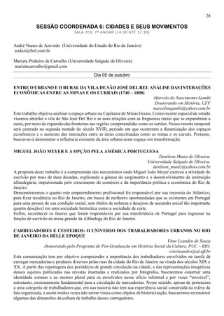 28
SESSÃO COORDENADA 6: CIDADES E SEUS MOVIMENTOS
SALA 703, 7º ANDAR (14:00 ATÉ 17:30)
André Nunes de Azevedo (Universidade do Estado do Rio de Janeiro)
andazi@bol.com.br
Marieta Pinheiro de Carvalho (Universidade Salgado de Oliveira)
marietacarvalho@gmail.com
Dia 05 de outubro
ENTRE O URBANO E O RURAL DA VILA DE SÃO JOSÉ DEL REI: ANÁLISE DAS INTERAÇÕES
ECONÔMICAS ENTRE AS MINAS E OS CURRAIS (1740 – 1808)
Marcelo do Nascimento Gambi
Doutorando em História, UFF
marcelongambi@yahoo.com.br
Este trabalho objetiva analisar o espaço urbano na Capitania de Minas Gerais. Como recorte espacial de estudo
visamos abordar a vila de São José Del Rei e as suas relações com as freguesias rurais que se expandiram a
oeste, por meio da expansão das fronteiras nas regiões compreendidas como os sertões. Nosso recorte temporal
será centrado na segunda metade do século XVIII, período em que ocorreram a dinamização dos espaços
econômicos e o aumento das interações entre as áreas conceituadas como as minas e os currais. Portanto,
buscar-se-á demonstrar a influência existente da área urbana neste espaço em transformação.
MIGUEL JOÃO MEYER E A OPÇÃO PELA AMÉRICA PORTUGUESA
Denilson Muniz de Oliveira.
Universidade Salgado de Oliveira.
denilson_muniz@yahoo.com.br
A proposta deste trabalho é a compreensão dos mecanismos onde Miguel João Meyer exerceu a atividade de
escrivão por mais de duas décadas, explicando a gênese do surgimento e o desenvolvimento da instituição
alfandegária, impulsionada pelo crescimento do comércio e da importância política e econômica do Rio de
Janeiro.
Demonstraremos o quanto este empreendimento profissional foi responsável por sua travessia do Atlântico,
para fixar residência no Rio de Janeiro, em busca de melhores oportunidades que as existentes em Portugal
para uma pessoa de sua condição social, sem títulos de nobreza e desejoso de ascensão social tão importante
quanto desejável em uma sociedade hermética como a sociedade de corte.
Enfim, reconhecer os fatores que foram responsáveis por sua transferência de Portugal para ingressar na
função de escrivão da mesa-grande da Alfândega do Rio de Janeiro.
CARREGADORES E CESTEIROS: O UNIVERSO DOS TRABALHADORES URBANOS NO RIO
DE JANEIRO DA BELLE EPOQUE
Vitor Leandro de Souza
Doutorando pelo Programa de Pós-Graduação em História Social da Cultura, PUC – RIO.
vitorleandro@id.uff.br
Esta comunicação tem por objetivo compreender a importância dos trabalhadores envolvidos na tarefa de
carregar mercadorias e produtos diversos pelas ruas da cidade do Rio de Janeiro na virada dos séculos XIX e
XX. A partir das reportagens dos periódicos de grande circulação na cidade, e das representações imagéticas
desses sujeitos publicadas nas revistas ilustradas e realizados por fotógrafos, buscaremos construir uma
identidade comum e ao mesmo plural para os envolvidos nesse ofício informal e por vezes “invisível”,
entretanto, extremamente fundamental para a circulação de mercadorias. Nesse sentido, apesar de pertencem
a uma categoria de trabalhadores que, em sua maioria não tem sua experiência social construída na esfera da
luta organizada, e assim muitas vezes não serem vistos como objetos de historicização, buscaremos reconstruir
algumas das dimensões da cultura de trabalho desses carregadores.
 