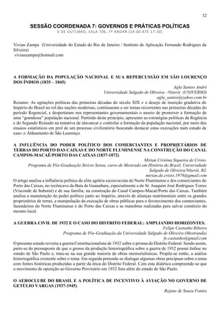 32
SESSÃO COORDENADA 7: GOVERNOS E PRÁTICAS POLÍTICAS
6 DE OUTUBRO, SALA 706, 7º ANDAR (14:00 ATÉ 17:30)
Vivian Zampa (Universidade do Estado do Rio de Janeiro / Instituto de Aplicação Fernando Rodrigues da
Silveira)
vivianzampa@hotmail.com
A FORMAÇÃO DA POPULAÇÃO NACIONAL E SUA REPERCUSSÃO EM SÃO LOURENÇO
DOS ÍNDIOS (1835 – 1845)
Agla Santos André
Universidade Salgado de Oliveira –Niterói (UNIVERSO)
agla_santos@yahoo.com.br
Resumo: As agitações políticas das primeiras décadas do século XIX e o desejo de inserção gradativa do
Império do Brasil no rol das nações modernas, continuaram a ser temas recorrentes nas primeiras décadas do
período Regencial, e despertaram nos representantes governamentais o anseio de promover a formação de
uma “grandiosa” população nacional. Partindo deste princípio, apresento as estratégias políticas da Regência
e do Segundo Reinado na tentativa de alavancar e controlar a formação da população nacional, por meio dos
ensaios estatísticos em prol de um processo civilizatório buscando destacar estas execuções num estudo de
caso: o Aldeamento de São Lourenço.
A INFLUÊNCIA DO PODER POLÍTICO DOS COMERCIANTES E PROPRIETÁRIOS DE
TERRAS DO PORTO DAS CAIXAS E DO NORTE FLUMINENSE NA CONSTRUÇÃO DO CANAL
CAMPOS-MACAÉ/PORTO DAS CAIXAS (1837-1872)
Mirian Cristina Siqueira de Cristo.
Programa de Pós-Graduação Stricto Sensu, curso de Mestrado em História do Brasil, Universidade
Salgado de Oliveira/Niterói, RJ.
mirian.de.cristo.1978@gmail.com
O artigo analisa a influência política da elite agrária escravocrata do Norte Fluminense e dos comerciantes do
Porto das Caixas, no recôncavo da Baía de Guanabara, especialmente a do Sr. Joaquim José Rodrigues Torres
(Visconde de Itaboraí) e de sua família, na construção do Canal Campos-Macaé/Porto das Caixas. Também
analisa a manutenção do poder político junto ao Império, através de alianças matrimoniais entre os grandes
proprietários de terras, a manipulação da execução de obras públicas para o favorecimento dos comerciantes,
fazendeiros do Norte Fluminense e do Porto das Caixas e as manobras realizadas para salvar comércio do
mesmo local.
A GUERRA CIVIL DE 1932 E O CASO DO DISTRITO FEDERAL: AMPLIANDO HORIZONTES.
Felipe Castanho Ribeiro
Programa de Pós-Graduação da Universidade Salgado de Oliveira (Mestrando)
fe.castanho@gmail.com
O presente estudo revisita a guerra Constitucionalista de 1932 sobre o prisma do Distrito Federal. Sendo assim,
parte-se do pressuposto de que o grosso da produção historiográfica sobre a guerra de 1932 possuí ênfase no
estado de São Paulo e, trata-se na sua grande maioria de obras memorialísticas. Propõe-se então, a análise
historiográfica existente sobre o tema. Em seguida pretende-se dialogar algumas obras precípuas sobre o tema
com fontes históricas produzidas a partir da ótica do Distrito Federal. Com esta dialética compreende-se que
o movimento de oposição ao Governo Provisório em 1932 fora além do estado de São Paulo.
O AEROCLUBE DO BRASIL E A POLÍTICA DE INCENTIVO À AVIAÇÃO NO GOVERNO DE
GETÚLIO VARGAS (1937-1945)
Rejane de Souza Fontes
 