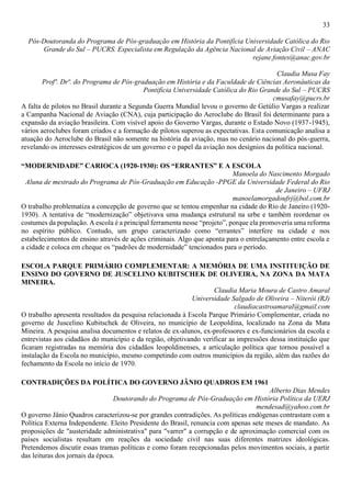 33
Pós-Doutoranda do Programa de Pós-graduação em História da Pontifícia Universidade Católica do Rio
Grande do Sul – PUCRS. Especialista em Regulação da Agência Nacional de Aviação Civil – ANAC
rejane.fontes@anac.gov.br
Claudia Musa Fay
Profª. Drª. do Programa de Pós-graduação em História e da Faculdade de Ciências Aeronáuticas da
Pontifícia Universidade Católica do Rio Grande do Sul – PUCRS
cmusafay@pucrs.br
A falta de pilotos no Brasil durante a Segunda Guerra Mundial levou o governo de Getúlio Vargas a realizar
a Campanha Nacional de Aviação (CNA), cuja participação do Aeroclube do Brasil foi determinante para a
expansão da aviação brasileira. Com visível apoio do Governo Vargas, durante o Estado Novo (1937-1945),
vários aeroclubes foram criados e a formação de pilotos superou as expectativas. Esta comunicação analisa a
atuação do Aeroclube do Brasil não somente na história da aviação, mas no cenário nacional do pós-guerra,
revelando os interesses estratégicos de um governo e o papel da aviação nos desígnios da política nacional.
“MODERNIDADE” CARIOCA (1920-1930): OS “ERRANTES” E A ESCOLA
Manoela do Nascimento Morgado
Aluna de mestrado do Programa de Pós-Graduação em Educação -PPGE da Universidade Federal do Rio
de Janeiro – UFRJ
manoelamorgadoufrj@bol.com.br
O trabalho problematiza a concepção de governo que se tentou empenhar na cidade do Rio de Janeiro (1920-
1930). A tentativa de “modernização” objetivava uma mudança estrutural na urbe e também reordenar os
costumes da população. A escola é a principal ferramenta nesse “projeto”, porque ela promoveria uma reforma
no espírito público. Contudo, um grupo caracterizado como “errantes” interfere na cidade e nos
estabelecimentos de ensino através de ações criminais. Algo que aponta para o entrelaçamento entre escola e
a cidade e coloca em cheque os “padrões de modernidade” tencionados para o período.
ESCOLA PARQUE PRIMÁRIO COMPLEMENTAR: A MEMÓRIA DE UMA INSTITUIÇÃO DE
ENSINO DO GOVERNO DE JUSCELINO KUBITSCHEK DE OLIVEIRA, NA ZONA DA MATA
MINEIRA.
Claudia Maria Moura de Castro Amaral
Universidade Salgado de Oliveira – Niterói (RJ)
claudiacastroamaral@gmail.com
O trabalho apresenta resultados da pesquisa relacionada à Escola Parque Primário Complementar, criada no
governo de Juscelino Kubitschek de Oliveira, no município de Leopoldina, localizado na Zona da Mata
Mineira. A pesquisa analisa documentos e relatos de ex-alunos, ex-professores e ex-funcionários da escola e
entrevistas aos cidadãos do município e da região, objetivando verificar as impressões dessa instituição que
ficaram registradas na memória dos cidadãos leopoldinenses, a articulação política que tornou possível a
instalação da Escola no município, mesmo competindo com outros municípios da região, além das razões do
fechamento da Escola no início de 1970.
CONTRADIÇÕES DA POLÍTICA DO GOVERNO JÂNIO QUADROS EM 1961
Alberto Dias Mendes
Doutorando do Programa de Pós-Graduação em História Política da UERJ
mendesad@yahoo.com.br
O governo Jânio Quadros caracterizou-se por grandes contradições. As políticas endógenas contrastam com a
Política Externa Independente. Eleito Presidente do Brasil, renuncia com apenas sete meses de mandato. As
proposições de "austeridade administrativa" para "varrer" a corrupção e de aproximação comercial com os
países socialistas resultam em reações da sociedade civil nas suas diferentes matrizes ideológicas.
Pretendemos discutir essas tramas políticas e como foram recepcionadas pelos movimentos sociais, a partir
das leituras dos jornais da época.
 