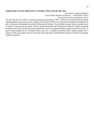 34
UBIRAJARA MUNIZ: PREFEITO CASSADO COM O GOLPE DE 1964
Alex Sandro Amaral Rodrigues
Universidade Salgado de Oliveira – UNIVERSO- Niterói
alexsandroarodrigues@hotmail.com.br
No final dos anos de 1950 e na primeira metade da década de 1960, o Brasil viveu um período de grande
agitação política, que terminou com o golpe civil-militar de 1964 e teve como pano de fundo um ambiente em
que se discutia a implantação do projeto reformista de Goulart. Esse trabalho tem por objetivo estudar como
o interior vivenciou esse momento. Através da história-política de Cachoeiras de Macacu, cidade localizada
no interior do Estado do Rio de Janeiro, demonstro como essa agitação política chegou ao interior do país. A
partir da personagem do Sr. Ubirajara Muniz, que teve o mandato de prefeito dessa cidade cassado com o
golpe de 1964, que mostro como as discussões que marcaram o ambiente pré-64 não se limitaram às grandes
capitais brasileiras.
 