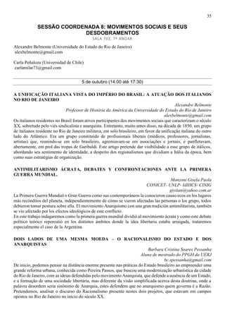 35
SESSÃO COORDENADA 8: MOVIMENTOS SOCIAIS E SEUS
DESDOBRAMENTOS
SALA 702, 7º ANDAR
Alexandre Belmonte (Universidade do Estado do Rio de Janeiro)
alexbelmonte@gmail.com
Carla Peñaloza (Universidad de Chile)
carlamilar73@gmail.com
5 de outubro (14:00 até 17:30)
A UNIFICAÇÃO ITALIANA VISTA DO IMPÉRIO DO BRASIL: A ATUAÇÃO DOS ITALIANOS
NO RIO DE JANEIRO
Alexandre Belmonte
Professor de História da América da Universidade do Estado do Rio de Janeiro
alexbelmonte@gmail.com
Os italianos residentes no Brasil foram ativos participantes dos movimentos sociais que caracterizam o século
XX, sobretudo pelo viés sindicalista e anarquista. Entretanto, muito antes disso, na década de 1850, um grupo
de italianos residente no Rio de Janeiro militava, em solo brasileiro, em favor da unificação italiana do outro
lado do Atlântico. Era um grupo constituído de profissionais liberais (médicos, professores, jornalistas,
artistas) que, reunindo-se em solo brasileiro, agremiavam-se em associações e jornais, e panfletavam,
abertamente, em prol das tropas de Garibaldi. Este artigo pretende dar visibilidade a esse grupo de itálicos,
abordando seu sentimento de identidade, a despeito dos regionalismos que dividiam a Itália da época, bem
como suas estratégias de organização.
ANTIMILITARISMO ÁCRATA, DEBATES Y CONFRONTACIONES ANTE LA PRIMERA
GUERRA MUNDIAL.
Manzoni Gisela Paola
CONICET- UNLP- IdIHCS- CINIG
giyitan@yahoo.com.ar
La Primera Guerra Mundial o Gran Guerra como sus contemporáneos la conocieron causo ecos en los lugares
más recónditos del planeta, independientemente de cómo se vieron afectadas las personas o los grupo, todos
debieron tomar postura sobre ella. El movimiento Anarquismo con una gran tradición antimilitarista, también
se vio afectado por los efectos ideológicos de este conflicto.
En este trabajo indagaremos como la primera guerra mundial dividió al movimiento ácrata y como este debate
político teórico repercutió en los distintos ámbitos donde la idea libertaria estaba arraigada, trataremos
especialmente el caso de la Argentina.
DOIS LADOS DE UMA MESMA MOEDA – O RACIONALISMO DO ESTADO E DOS
ANARQUISTAS
Barbara Cristina Soares Pessanha
Aluna de mestrado do PPGH da UERJ
bc.spessanha@gmail.com
De início, podemos pensar na distância enorme presente nas práticas do Estado brasileiro ao empreender uma
grande reforma urbana, conhecida como Pereira Passos, que buscou uma modernização urbanística da cidade
do Rio de Janeiro, com as ideias defendidas pelo movimento Anarquista, que defende a ausência de um Estado,
e a formação de uma sociedade libertária, mas diferente da visão simplificada acerca desta doutrina, onde a
palavra desordem seria sinônimo de Anarquia, estes defendem que no anarquismo quem governa é a Razão.
Pretendemos, analisar o discurso do Racionalismo presente nestes dois projetos, que estavam em campos
opostos no Rio de Janeiro no início do século XX.
 