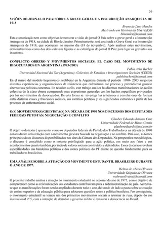 36
VISÕES DO JORNAL O PAIZ SOBRE A GREVE GERAL E A INSURREIÇÃO ANARQUISTA DE
1918
Bruno de Lino Mendes
Mestrando em História da UNIVERSO
blmendes@hotmail.com
Esta comunicação tem como objetivo demonstrar a visão do jornal O Paiz sobre a greve geral e a Insurreição
Anarquista de 1918, na cidade do Rio de Janeiro. Primeiramente, será analisada a Greve Geral e a Insurreição
Anarquista de 1918, que ocorreram no mesmo dia (18 de novembro). Após analisar estes movimentos,
demonstraremos como dos dois estavam ligados e as estratégias do jornal O Paiz para ligar os grevistas aos
insurretos.
CONFLICTO OBRERO Y MOVIMIENTOS SOCIALES: EL CASO DEL MOVIMIENTO DE
DESOCUPADOS EN ARGENTINA (1993-2003)
Pablo Ariel Becher
Universidad Nacional del Sur (Argentina)- Colectivo de Estudios e Investigaciones Sociales (CEISO)
pablobecher@hotmail.com
En el marco del modelo hegemónico neoliberal en la Argentina durante el período 1990- 2003 surgieron
distintas experiencias y organizaciones de resistencia que enfrentaron ese proceso y pretendieron generar
alternativas políticas concretas. En relación a ello, este trabajo analiza las diversas manifestaciones de acción
colectiva de la clase obrera comparando esas expresiones generales con los hechos específicos provocados
por los movimientos de desocupados. De esta forma se investiga las relaciones y correlaciones de fuerzas
entre distintas clases y fracciones sociales, sus cambios políticos y los significados culturales a partir de los
procesos de enfrentamiento social.
O(S) MOVIMENTO(S) GREVISTA(S) NA DÉCADA DE 1990 NOS DISCURSOS DOS DEPUTADOS
FEDERAIS PETISTAS: NEGOCIAÇÃO E CONFLITO
Glauber Eduardo Ribeiro Cruz
Universidade Federal de Minas Gerais
glaubereduardo@uol.com.br
O objetivo do texto é apresentar como os deputados federais do Partido dos Trabalhadores na década de 1990
consolidaram uma relação com o movimento grevista baseada na negociação e no conflito. Para isso, as fontes
principais são os discursos disponibilizados nos sites da Câmara dos Deputados. Na perspectiva metodológica,
o discurso é concebido como o instante privilegiado para a ação política, em meio aos fatos e aos
acontecimentos quanto também, por meio de valores sociais construídos e defendidos. Esses discursos revelam
especificidades das bandeiras políticas e dos atores políticos do PT diante de questão fundamental para os
trabalhadores brasileiros.
UMA ANÁLISE SOBRE A ATUAÇÃO DO MOVIMENTO ESTUDANTIL BRASILEIRO DURANTE
O ANO DE 1977.
Welton de Abreu Oliveira
Universidade Salgado de Oliveira
wabreuoliveira@hotmail.com
O presente trabalho analisa a atuação do movimento estudantil no decorrer do ano de 1977, com o objetivo de
compreender como as reivindicações dos estudantes contribuíram para a redemocratização do país. Acredita-
se que as manifestações foram sendo ampliadas durante todo o ano, deixando de lado a pauta sobre a situação
do ensino superior e da educação pública para adotarem questões sobre a política brasileira. Por conseguinte,
o movimento estudantil se tornou um dos primeiros movimentos sociais a retornar às ruas, depois do ato
institucional nº 5, com a intenção de derrubar o governo militar e restaurar a democracia no Brasil.
 