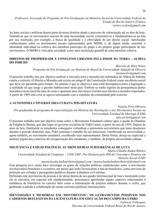 38
Professora Associada do Programa de Pós-Graduação em Memória Social da Universidade Federal do
Estado do Rio de Janeiro (Unirio)
orrico.evelyn@gmail.com
As lutas sociais e políticas fazem parte da nossa história desde o processo de colonização até os dias de hoje.
Entende-se que os movimentos nascem de uma necessidade social, constroem-se e fundamentam-se na luta
por sua resolução, por exemplo, a busca de igualdade e a efetividade de um direito social. Aprofundar
conhecimento sobre os movimentos sociais representados pelo MJDH, e, de algum modo, construir a
identidade individual ou coletiva dos membros partícipes do grupo e do próprio grupo participante de tais
movimentos. O MJDH é visto pela sociedade como uma instituição guardiã de uma memória coletiva.
DIREITOS DE PROPRIEDADE E CONFLITOS URBANOS PELA POSSE DA TERRA – ALDEIA
DO IMBUHY
Marcelo da Silva Nunes
Programa de Pós-Graduação em História do Brasil da Universidade Salgado de Oliveira
msnunesbv@gmail.com
O presente trabalho tem por objetivo analisar a luta pela terra e moradia dos habitantes da Aldeia do Imbuhy
contra o exército. O Direito a Moradia está escrito no artigo 6º da Constituição Federal como um direito social
que deve ser garantido pelo Estado. No entanto o que se observa é uma total discrepância entre a legislação e
a realidade no que tange a questão habitacional neste país. Embora se tenha registro da permanência destes
moradores neste local há mais de cento e quarenta anos eles nunca tiveram seus direitos à moradia respeitados.
A partir de 1995 está crise se agrava terminando com a expulsão da comunidade pelo exército.
A AUTONOMIA UNIVERSITÁRIA CUBANA PÓS-DITATURA
Natalia Pires Oliveira
Pós graduanda do programa de especialização em História das Revoluções e dos Movimentos Sociais na
Universidade Estadual de Maringá (UEM)
naty.po.hst@gmail.com
O presente trabalho tem por objetivo tratar sobre o Movimento Estudantil cubano após a queda da Ditadura
de Fulgêncio Batista, que deu lugar ao governo socialista de Fidel Castro, a partir do ano de 1959. Depois de
anos de luta, finalmente os estudantes conseguem vislumbrar a autonomia universitária que tanto desejaram
durante o período ditatorial, mas, Fidel continua o trabalho do seu antecessor, interferindo na universidade e,
agora também, no movimento estudantil, escolhendo seus representantes. Desta forma, deseja-se explicitar e
analisar alguns dos contextos de reorganização dos estudantes, e também, da própria universidade cubana.
MILITÂNCIA E EXÍLIO POLÍTICO: AS TRINCHEIRAS SUBTERRÂNEAS DE LUTA
Maria Cláudia Badan Ribeiro
Universidade Estadual de Campinas – UNICAMP, Pós-Doutora pelo IHEAL/ Unicamp e Doutora em
História Social (USP)
mariaclaudia.badanribeiro@gmail.com / mariaclaudiabadanribeiro@hotmail.com
Esta pesquisa teve como foco investigar os graus de relações políticas estabelecidas entre o movimento
revolucionário brasileiro e o exterior, em países que tanto favoreceram a luta de brasileiros, como serviram de
proteção aos exilados e perseguidos políticos durante a ditadura civil-militar.
Definindo este movimento de pessoas e de ideias dentro de um quadro internacional de luta e mostrando como
ele se articulou, em especial sob clandestinidade, procuramos aprofundar alguns aspectos relacionados à
militância de brasileiros no exterior bem como a manutenção de projetos radicais durante o exílio, que
ganharam a adesão e colaboração de outras correntes políticas internacionais.
IDENTIDADES E MEMÓRIAS EM ‘MOVIMENTOS’: OS LETRAMENTOS POSSÍVEIS NOS
CADERNOS REFLEXIVOS DA LICENCIATURA EM EDUCAÇÃO DO CAMPO DA UFRRJ
Fabrícia Vellasquez
Docente da Universidade Federal Rural do Rio de Janeiro
 