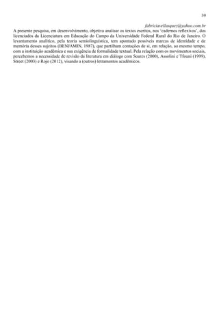 39
fabriciavellasquez@yahoo.com.br
A presente pesquisa, em desenvolvimento, objetiva analisar os textos escritos, nos ‘cadernos reflexivos’, dos
licenciados da Licenciatura em Educação do Campo da Universidade Federal Rural do Rio de Janeiro. O
levantamento analítico, pela teoria semiolinguística, tem apontado possíveis marcas de identidade e de
memória desses sujeitos (BENJAMIN, 1987), que partilham contações de si, em relação, ao mesmo tempo,
com a instituição acadêmica e sua exigência de formalidade textual. Pela relação com os movimentos sociais,
percebemos a necessidade de revisão da literatura em diálogo com Soares (2000), Assolini e Tfouni (1999),
Street (2003) e Rojo (2012), visando a (outros) letramentos acadêmicos.
 
