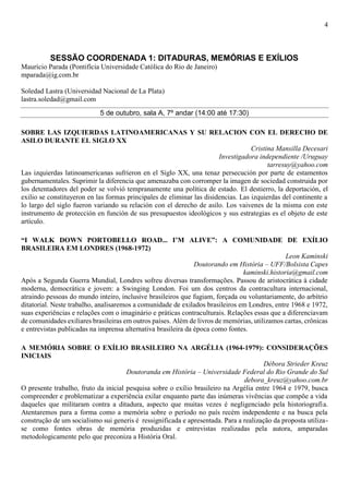 4
SESSÃO COORDENADA 1: DITADURAS, MEMÓRIAS E EXÍLIOS
Maurício Parada (Pontifícia Universidade Católica do Rio de Janeiro)
mparada@ig.com.br
Soledad Lastra (Universidad Nacional de La Plata)
lastra.soledad@gmail.com
5 de outubro, sala A, 7º andar (14:00 até 17:30)
SOBRE LAS IZQUIERDAS LATINOAMERICANAS Y SU RELACION CON EL DERECHO DE
ASILO DURANTE EL SIGLO XX
Cristina Mansilla Decesari
Investigadora independiente /Uruguay
tarresuy@yahoo.com
Las izquierdas latinoamericanas sufrieron en el Siglo XX, una tenaz persecución por parte de estamentos
gubernamentales. Suprimir la diferencia que amenazaba con corromper la imagen de sociedad construida por
los detentadores del poder se volvió tempranamente una política de estado. El destierro, la deportación, el
exilio se constituyeron en las formas principales de eliminar las disidencias. Las izquierdas del continente a
lo largo del siglo fueron variando su relación con el derecho de asilo. Los vaivenes de la misma con este
instrumento de protección en función de sus presupuestos ideológicos y sus estrategias es el objeto de este
artículo.
“I WALK DOWN PORTOBELLO ROAD... I’M ALIVE”: A COMUNIDADE DE EXÍLIO
BRASILEIRA EM LONDRES (1968-1972)
Leon Kaminski
Doutorando em História – UFF/Bolsista Capes
kaminski.historia@gmail.com
Após a Segunda Guerra Mundial, Londres sofreu diversas transformações. Passou de aristocrática à cidade
moderna, democrática e jovem: a Swinging London. Foi um dos centros da contracultura internacional,
atraindo pessoas do mundo inteiro, inclusive brasileiros que fugiam, forçada ou voluntariamente, do arbítrio
ditatorial. Neste trabalho, analisaremos a comunidade de exilados brasileiros em Londres, entre 1968 e 1972,
suas experiências e relações com o imaginário e práticas contraculturais. Relações essas que a diferenciavam
de comunidades exiliares brasileiras em outros países. Além de livros de memórias, utilizamos cartas, crônicas
e entrevistas publicadas na imprensa alternativa brasileira da época como fontes.
A MEMÓRIA SOBRE O EXÍLIO BRASILEIRO NA ARGÉLIA (1964-1979): CONSIDERAÇÕES
INICIAIS
Débora Strieder Kreuz
Doutoranda em História – Universidade Federal do Rio Grande do Sul
debora_kreuz@yahoo.com.br
O presente trabalho, fruto da inicial pesquisa sobre o exílio brasileiro na Argélia entre 1964 e 1979, busca
compreender e problematizar a experiência exilar enquanto parte das inúmeras vivências que compõe a vida
daqueles que militaram contra a ditadura, aspecto que muitas vezes é negligenciado pela historiografia.
Atentaremos para a forma como a memória sobre o período no país recém independente e na busca pela
construção de um socialismo sui generis é ressignificada e apresentada. Para a realização da proposta utiliza-
se como fontes obras de memória produzidas e entrevistas realizadas pela autora, amparadas
metodologicamente pelo que preconiza a História Oral.
 