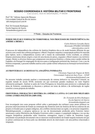 40
SESSÃO COORDENADA 9: HISTÓRIA MILITAR E FRONTEIRAS
6 de outubro, SALA DE OBSERVAÇÕES, 7º ANDAR
Prof.ª Dr.ª Adriana Aparecida Marques
Universidade Federal do Rio de Janeiro
adri-marques@uol.com.br
Prof. Dr Fernando Rodrigues
Escola Superior de Guerra
fernandoahex@gmail.com
1ª Parte – Estudos de Fronteiras
PODER MILITAR E FORMAÇÃO TERRITORIAL NOS PROCESSOS DE INDEPENDÊNCIA DA
AMÉRICA IBÉRICA
Carlos Roberto Carvalho Daróz
Mestrando PPGHB/UNIVERSO
cdaroz@yahoo.com.br
O processo de independência das colônias da América hispânica deu-se de modo bastante diferente do que
ocorreu com a maior das colônias portuguesa: o Brasil. Enquanto naquelas a emancipação política foi marcada
pela ruptura, nesta a independência ocorreu sob o manto da continuidade. Como resultado, as colônias
hispano-americanas deram origem a mais de uma dezena de países, enquanto o Brasil manteve seu território
íntegro. Dentre os diversos fatores que compuseram esse processo histórico, a forma como o poder militar da
Espanha e de Portugal foi empregado foi decisiva para a configuração territorial das Américas. Com o uso da
história comparada, o presente trabalho analisa como o poder militar influenciou na formação territorial latino-
americana.
AS FRONTEIRAS E AS DEFESAS NA AMAZÔNIA POMBALINA
Christiane Figueiredo Pagano de Mello
Universidade Federal de Ouro Preto – UFOP
christianemello@hotmail.com
No presente trabalho pretendo analisar a reestruturação do sistema defensivo na Amazônia Colonial, na
segunda metade do século XVIII, momento em que ocorreram grandes mudanças no vasto Império
ultramarino português. Analisar as ações da Coroa Portuguesa na Amazônia para promover a ordenação das
áreas de fronteira, considerando os discursos e práticas em torno da defesa e da militarização da região
constitui a nossa proposta de trabalho.
FRONTEIRAS, IMIGRAÇÃO E HISTÓRIA DA AMÉRICA LATINA: O CASO DOS MILITARES
COMO ATORES POLÍTICOS (1889-1938).
Dr. Fernando da Silva Rodrigues
Escola Superior de Guerra
fernandoahex@gmail.com
Esta investigação tem como proposta refletir sobre a participação dos militares como atores políticos no
processo intervencionista do Estado na construção das fronteiras norte da América do Sul no contexto de um
projeto civilizador para os grupos indígenas, dos conflitos internacionais na região, e no processo imigratório.
Metodologicamente, a pesquisa apoiou-se no uso da documentação produzida pelos Exércitos latino-
americanos e pelos Ministérios das Relações Exteriores sobre o espaço e a população indígena, e no uso das
imagens fotográficas produzidas sobre fronteiras, estrangeiros, negros e índios da Amazônia Legal,
articulando essa produção documental com os interesses modernizadores do Estado naquele momento em que
os países continuavam na busca pela sua identidade através da intervenção e de uma política relacionada à
imigração.
 