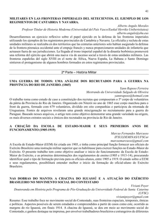 41
MILITARES EN LAS FRONTERAS IMPERIALES DEL SETECIENTOS. EL EJEMPLO DE LOS
REGIMIENTOS DE CANTABRIA Y NAVARRA.
Alberto Angulo Morales
Profesor Titular de Historia Moderna (Universidad del País Vasco/Euskal Herriko Unibertsitatea)
alberto.angulo@ehu.eus
Desarrollaremos un ejercicio reflexivo sobre el papel ejercido en la defensa de las fronteras imperiales
utilizando los ejemplos de los regimientos provinciales de Cantabria y Navarra. La oficialía y recluta de estas
unidades militares se realizaba en dos territorios que las centurias anteriores solo habían asegurado la defensa
de la frontera pirenaica occidental ante el empuje francés y nunca proporcionaron unidades de infantería que
actuasen fuera de sus jurisdicciones. La llegada al trono imperial español de la dinastía borbónica promoverá
una reforma del ejército que abrirá una nueva vía de ascenso social a través de estas unidades militares. Las
fronteras españolas del siglo XVIII en el norte de África, Nueva España, La Habana o Santo Domingo
sintieron el protagonismo de algunos hombres formados en estos regimientos provinciales.
2ª Parte – História Militar
UMA GUERRA DE TODOS: UMA ANÁLISE DOS RECRUTADOS PARA A GUERRA NA
PROVÍNCIA DO RIO DE JANEIRO. (1865)
Yann Raposo Ferreira
Mestrando da Universidade Salgado de Oliveira
yannraposo@hotmail.com
O trabalho toma como estudo de caso a constituição dos recrutas que compuseram o 5º corpo de voluntários
da pátria da Província do Rio de Janeiro. Organizado em Niterói no ano de 1865 esse corpo marchou para o
front da guerra, formado com 679 voluntários, dividido em oito companhias e participou da retomada de
Uruguaiana. Fontes de arquivos revelaram uma grande miscigenação no recrutamento para a guerra do
Paraguai. Baseado nesses arquivos, o artigo tem como objetivo demonstrar uma grande variedade na origem,
os mais diversos extratos sociais e étnicos dos recrutados na província de Rio de Janeiro.
A CRIAÇÃO DA ESCOLA DE ESTADO-MAIOR E SEUS PRIMEIROS ANOS DE
FUNCIONAMENTO (1905-1919)
Marcus Fernandes Marcusso
IFSULDEMINAS/UFSCar
marcusmarcusso@gmail.com
A Escola de Estado-Maior (EEM) foi criada em 1905, e tinha como principal função fornecer aos oficiais do
Exército Brasileiro uma instrução militar superior que os habilitasse para exercer funções no Estado-Maior do
Exército. O presente trabalho tem como objetivo analisar o início do funcionamento da Escola de Estado-
Maior do Exército, e as primeiras determinações dos regulamentos de ensino (1905 e 1913-14), procurando
identificar qual o tipo de formação prevista para os oficiais-alunos, entre 1905 a 1919. O estudo sobre a EEM
e seus regulamentos, possibilitará entender melhor o início da formação do oficial-aluno do Exército
Brasileiro.
NAS DOBRAS DO MANTO: A CHACINA DO IGUASSÚ E A ATUAÇÃO DO EXÉRCITO
BRASILEIRO NO MOVIMENTO SOCIAL DO CONTESTADO
Viviani Poyer
Doutoranda em História pelo Programa de Pós-Graduação da Universidade Federal de Santa Catarina
(UFSC)
vivianipoyer@gmail.com
Resumo: Esse trabalho foca no movimento social do Contestado, suas fronteiras espaciais, temporais, étnicas
e políticas. Aspectos possíveis de serem estudados e compreendidos a partir de casos como este, ocorrido as
margens do rio Iguassú, em finais 1914. A chacina do Iguassú, se deu em meio ao movimento social do
Contestado, e ganhou destaque na imprensa, por envolver trabalhadores brasileiros e estrangeiros de diferentes
 