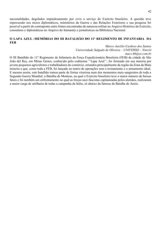 42
nacionalidades, degolados impiedosamente por civis a serviço do Exército brasileiro. A questão teve
repercussão nos meios diplomáticos, ministérios da Guerra e das Relações Exteriores e sua pesquisa foi
possível a partir do contraponto entre fontes encontradas de natureza militar no Arquivo Histórico do Exército,
consulares e diplomáticas no Arquivo do Itamaraty e jornalísticas na Biblioteca Nacional.
O LAPA AZUL :MEMÓRIAS DO III BATALHÃO DO 11º REGIMENTO DE INFANTARIA DA
FEB
Marco Aurélio Cardoso dos Santos
Universidade Salgado de Oliveira – UNIVERSO – Niterói
macs.66@oi.com.br
O III Batalhão do 11º Regimento de Infantaria da Força Expedicionária Brasileira (FEB) da cidade de São
João del Rey, em Minas Gerais, conhecido pelo codinome ‘’Lapa Azul’’, foi formado em sua maioria por
jovens pequenos agricultores e trabalhadores do comércio, oriundos principalmente da região da Zona da Mata
mineira e que, como toda a FEB, foi lançado ao teatro de operações sem o treinamento e o armamento ideal.
E mesmo assim, este batalhão tomou parte de forma vitoriosa num dos momentos mais sangrentos de toda a
Segunda Guerra Mundial: a Batalha de Montese, na qual o Exército brasileiro teve o maior número de baixas
fatais e foi também um enfrentamento no qual as forças nazi-fascistas capitaneadas pelos alemães, realizaram
a maior carga de artilharia de todas a campanha da Itália, só abaixo da famosa da Batalha de Anzio.
 