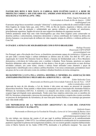 6
PASTOR DOS BONS E DOS MAUS: O CARDEAL DOM EUGÊNIO SALES E A REDE DE
PROTEÇÃO CARIOCA AOS EXILADOS SUL AMERICANOS DURANTE AS DITADURAS DE
SEGURANÇA NACIONAL (1976 - 1982)
Walter Ângelo Fernandes Aló
Universidade do Estado do Rio de Janeiro – UERJ
waaflo@gmail.com
O presente artigo busca reconstituir a atuação “silenciosa” e ainda pouco conhecida do controvertido Cardeal
Dom Eugênio de Araújo Sales que, entre 1976 e 1982, no Rio de Janeiro, organizou e liderou, com seu
prestígio, uma rede de proteção e solidariedade que apoiou milhares de exilados sul americanos,
principalmente argentinos, fugidos do terror de suas respectivas ditaduras de segurança nacional.
Embora predomine ainda hoje uma visão historiográfica que situa Dom Eugênio como conservador na
doutrina católica e anticomunista, tentaremos demonstrar a valiosa contribuição do Cardeal na defesa dos
direitos humanos e na preservação de milhares de vidas naqueles tempos de arbítrio e violência política no
Cone Sul.
O CPAGB E A SEMANA DE SOLIDARIEDADE COM O POVO BRASILEIRO
Rodrigo Pezzonia
Doutorando USP/FAPESP
pezzonia@gmail.com
Em Portugal, após a Revolução dos Cravos, os brasileiros encontraram espaço de resistência e vivência em
um país onde a mesma língua e cultura embalaram os últimos anos de exílio. Em abril de 1977, sob a
organização do Comitê Pró-Amnistia Geral no Brasil, a Semana de Solidariedade com o Povo Brasileiro
demonstrou a relevância de Lisboa para com o combate à ditadura. Nesta Semana, opositores ao regime
brasileiro debateram sobre suas experiências de luta dentro e fora do país e promoveram as mais diversas
atividades culturais, tais como teatro, cinema e música foram utilizados como chamariz e peças de
compreensão e identificação com a cultura e política brasileira. Com nossa comunicação, pretendemos trazer
um pouco de luz a este relevante evento de combate à ditadura brasileira em terras estrangeiras.
DO BANIMENTO À LUTA PELA ANISTIA: HISTÓRIA E MEMÓRIA DA ASSOCIAÇÃO DOS
ANISTIADOS POLÍTICOS E MILITARES DA AERONÁUTICA – GEUAR
Esther Itaborahy Costa
Doutoranda em História pela Universidade Federal de Juiz de Fora – UFJF
esther.icosta@yahoo.com.br
Aprovada há mais de três décadas, a Lei de Anistia é tida como um marco no processo de transição
democrática brasileira. Neste sentido, o objeto desta comunicação será a Associação dos Anistiados Políticos
Militares da Aeronáutica (GEUAr). A memória e as atuações dos atores sociais, mediadas pelo GEUAr,
ocupam lugar privilegiado nesta apresentação. Tendo como base empírica entrevistas com os membros do
GEUAr, buscamos compreender o processo de construção de suas memórias a respeito dos eventos ocorridos
no processo de desligamento da Aeronáutica, de suas lutas pela Anistia Política e no rearranjo que passaram
suas vidas desde então.
LOS MONOBLOCKS DE LA “REVOLUCIÓN ARGENTINA”: EL CASO DEL CONJUNTO
URBANO LUGANO I Y II (1966-1973)
Gabriela Gomes
Doctoranda en Historia por la Facultad de Filosofía y Letras de la Universidad de Buenos Aires
CONICET-UNGS /UBA
gabrieladaianagomes@gmail.com
En este trabajo, nos interesa dar cuenta el rol que jugó la política habitacional en la autodenominada
“Revolución Argentina” (1966-1973). Los militares pusieron en marcha la erradicación de los asentamientos
populares siguiendo los patrones de la arquitectura moderna, a la vez crearon grandes conjuntos habitacionales
como el Barrio Ejército de los Andes (1968-1978), destinados a la población marginal. “las casas del
 