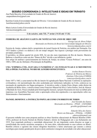 8
SESSÃO COORDENADA 2: INTELECTUAIS E IDEIAS EM TRÂNSITO
Ana Paula Barcelos (Universidade do Estado do Rio de Janeiro)
anapaulabarcelos@gmail.com
Karoline Carula (Universidade Salgado de Oliveira / Universidade do Estado do Rio de Janeiro)
karolinecarula@yahoo.com.br
Maria Letícia Corrêa (Universidade do Estado do Rio de Janeiro)
leticiacorrea@globo.com
5 de outubro, sala 705, 7º andar (14:00 até 17:30)
FERREIRA DE ARAÚJO E GAZETA DE NOTÍCIAS NOS ANOS DE 1888 E 1889
George Luiz de Abreu Vidipó
Mestrando em História do Brasil da Universidade Salgado de Oliveira
historiavidipo@yahoo.com.br
Ferreira de Araújo, redator-chefe e proprietário do jornal Gazeta de Notícias, era médico por formação. Em
1875 fundou o jornal e se dedicou a ele em tempo integral. Sua riqueza e prestígio eram provenientes da
atividade jornalística.
O periódico, no último quartel do século XIX, foi um dos mais importantes do Rio de Janeiro. Marialva
Barbosa o classificou como um dos “Donos do Rio” devido a sua influência e poder.
Este artigo irá analisar o posicionamento de Ferreira de Araújo, na coluna “Cousas Politicas”, nos anos de
1888 e 1889, ano da Abolição e Proclamação da República.
UMA “EMPRESA ÚTIL, ELEVADA E PATRIÓTICA”: OS INTELECTUAIS E O MOVIMENTO
PELA ÓPERA NACIONAL NO RIO DE JANEIRO OITOCENTISTA
Avelino Romero Pereira
Professor de História da Música
(Instituto Villa-Lobos/UNIRIO)
romeroavelino@yahoo.com.br
Entre 1857 e 1863, a cena teatral no Rio de Janeiro foi agitada pela Ópera Nacional. Conforme as aspirações
civilizadoras e de nacionalização das artes acalentadas por intelectuais radicados na Corte, centrava-se na
encenação de espetáculos em língua portuguesa. A iniciativa coube a Araújo Porto-Alegre, então diretor da
Academia de Belas-Artes, e atrairia nomes como Francisco Manoel da Silva, Carlos Gomes, José de Alencar
e Machado de Assis. Pouco estudado pela historiografia musical, o projeto fracassaria em meio ao debate pela
imprensa e na Assembleia Nacional, entre a apreciação crítica dos espetáculos e as especulações sobre seu
financiamento e funcionamento.
MANOEL BOMFIM E A INSTRUÇÃO POPULAR COMO UM DIREITO DE TODOS
José Geraldo dos Santos
Mestrando em História – PPGH – UNIVERSO
geraldo.jgs@hotmail.com
Eduardo Silva dos Santos
Mestre em Educação – PPGEdu – UNIRIO
edaioros@hotmail.com
O presente trabalho tem como proposta analisar as obras literárias educacionais de Manoel Bomfim (1868-
1932), professor da Escola Normal do Distrito Federal e diretor do Pedagogium até o seu fechamento em
1919. Esse respeitado professor e autoridade educacional, foi um importante contra discurso ao negar a
cientificidade das teorias racialistas europeias e, foi mais além, ridicularizando os seus cultores no Brasil.
Bomfim criticou o egoísmo das classes dirigentes brasileiras e latino americanas que usaram a ciência
raciológica para manter grande parte do povo deste continente à margem da sociedade e do saber educacional.
 