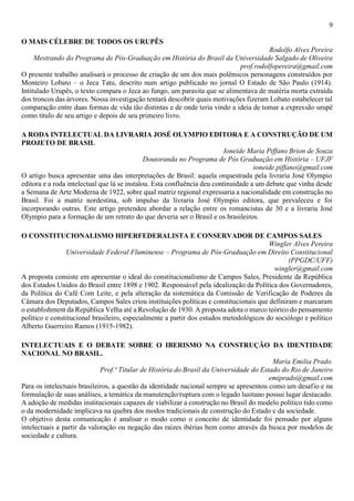 9
O MAIS CÉLEBRE DE TODOS OS URUPÊS
Rodolfo Alves Pereira
Mestrando do Programa de Pós-Graduação em História do Brasil da Universidade Salgado de Oliveira
prof.rodolfopereira@gmail.com
O presente trabalho analisará o processo de criação de um dos mais polêmicos personagens construídos por
Monteiro Lobato – o Jeca Tatu, descrito num artigo publicado no jornal O Estado de São Paulo (1914).
Intitulado Urupês, o texto compara o Jeca ao fungo, um parasita que se alimentava de matéria morta extraída
dos troncos das árvores. Nossa investigação tentará descobrir quais motivações fizeram Lobato estabelecer tal
comparação entre duas formas de vida tão distintas e de onde teria vindo a ideia de tomar a expressão urupê
como título de seu artigo e depois de seu primeiro livro.
A RODA INTELECTUAL DA LIVRARIA JOSÉ OLYMPIO EDITORA E A CONSTRUÇÃO DE UM
PROJETO DE BRASIL
Ioneide Maria Piffano Brion de Souza
Doutoranda no Programa de Pós Graduação em História – UFJF
ioneide.piffano@gmail.com
O artigo busca apresentar uma das interpretações de Brasil: aquela orquestrada pela livraria José Olympio
editora e a roda intelectual que lá se instalou. Esta confluência deu continuidade a um debate que vinha desde
a Semana de Arte Moderna de 1922, sobre qual matriz regional expressaria a nacionalidade em construção no
Brasil. Foi a matriz nordestina, sob impulso da livraria José Olympio editora, que prevaleceu e foi
incorporando outras. Este artigo pretendeu abordar a relação entre os romancistas de 30 e a livraria José
Olympio para a formação de um retrato do que deveria ser o Brasil e os brasileiros.
O CONSTITUCIONALISMO HIPERFEDERALISTA E CONSERVADOR DE CAMPOS SALES
Wingler Alves Pereira
Universidade Federal Fluminense – Programa de Pós-Graduação em Direito Constitucional
(PPGDC/UFF)
wingler@gmail.com
A proposta consiste em apresentar o ideal do constitucionalismo de Campos Sales, Presidente da República
dos Estados Unidos do Brasil entre 1898 e 1902. Responsável pela idealização da Política dos Governadores,
da Política do Café Com Leite, e pela alteração da sistemática da Comissão de Verificação de Poderes da
Câmara dos Deputados, Campos Sales criou instituições políticas e constitucionais que definiram e marcaram
o establishment da República Velha até a Revolução de 1930. A proposta adota o marco teórico do pensamento
político e constitucional brasileiro, especialmente a partir dos estudos metodológicos do sociólogo e político
Alberto Guerreiro Ramos (1915-1982).
INTELECTUAIS E O DEBATE SOBRE O IBERISMO NA CONSTRUÇÃO DA IDENTIDADE
NACIONAL NO BRASIL.
Maria Emilia Prado.
Prof.ª Titular de História do Brasil da Universidade do Estado do Rio de Janeiro
emiprado@gmail.com
Para os intelectuais brasileiros, a questão da identidade nacional sempre se apresentou como um desafio e na
formulação de suas análises, a temática da manutenção/ruptura com o legado lusitano possui lugar destacado.
A adoção de medidas institucionais capazes de viabilizar a construção no Brasil do modelo político tido como
o da modernidade implicava na quebra dos modos tradicionais de construção do Estado e da sociedade.
O objetivo desta comunicação é analisar o modo como o conceito de identidade foi pensado por alguns
intelectuais a partir da valoração ou negação das raízes ibérias bem como através da busca por modelos de
sociedade e cultura.
 