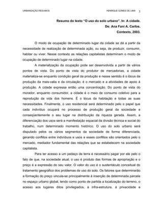 URBANIZAÇÃO-RESUMOS                                       HENRIQUE GOMES DE LIMA   3

                       Resumo do texto “O uso do solo urbano”. In: A cidade.
                                                         De: Ana Fani A. Carlos.
                                                                 Contexto, 2003.


         O modo de ocupação de determinado lugar da cidade se dá a partir da
necessidade de realização de determinada ação, ou seja, de produzir, consumir,
habitar ou viver. Nesse contexto as relações capitalistas determinam o modo de
ocupação de determinado lugar na cidade.
         A materialização da ocupação pode ser desenvolvida a partir de vários
pontos de vista. Do ponto de vista do produtor de mercadorias, a cidade
materializa-se enquanto condição geral da produção e nesse sentido é o lócus da
produção da mais-valia e da circulação; é o mercado e a atividades de apoio à
produção. A cidade expressa então uma concentração. Do ponto de vista do
morador, enquanto consumidor, a cidade é o meio de consumo coletivo para a
reprodução da vida dos homens. É o lócus da habitação e todas as suas
necessidades. Finalmente, o uso residencial será determinado pelo o papel que
cada indivíduo ocupará no processo de produção geral da sociedade e
conseqüentemente o seu lugar na distribuição da riqueza gerada. Assim, a
diferenciação dos usos será a manifestação espacial da divisão técnica e social do
trabalho, num determinado momento histórico. O uso do solo urbano será
disputado pelos os vários segmentos da sociedade de forma diferenciada,
gerando conflitos entre indivíduos e usos e esses conflitos são orientados pelo o
mercado, mediador fundamental das relações que se estabelecem na sociedade
capitalista.
         Para ter acesso a um pedaço de terra é necessário pagar por ele pelo o
fato de que, na sociedade atual, o uso é produto das formas de apropriação e o
preço é a expressão do seu valor. O valor do uso é o sustentáculo conceitual do
tratamento geográfico dos problemas de uso do solo. Os fatores que determinarão
a formação do preço vincula-se principalmente à inserção de determinada parcela
no espaço urbano global, tendo como ponto de partida a localização do terreno, o
acesso aos lugares ditos privilegiados, à infra-estrutura, à privacidade e
 