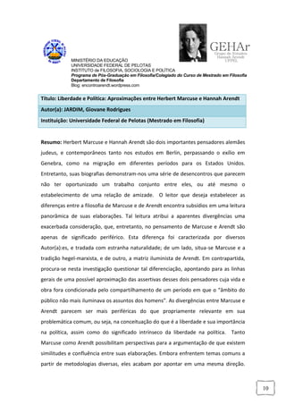 MINISTÉRIO DA EDUCAÇÃO
            UNIVERSIDADE FEDERAL DE PELOTAS
            INSTITUTO de FILOSOFIA, SOCIOLOGIA E POLÍTICA
            Programa de Pós-Graduação em Filosofia/Colegiado do Curso de Mestrado em Filosofia
            Departamento de Filosofia
            Blog: encontroarendt.wordpress.com


Título: Liberdade e Política: Aproximações entre Herbert Marcuse e Hannah Arendt
Autor(a): JARDIM, Giovane Rodrigues
Instituição: Universidade Federal de Pelotas (Mestrado em Filosofia)


Resumo: Herbert Marcuse e Hannah Arendt são dois importantes pensadores alemães
judeus, e contemporâneos tanto nos estudos em Berlin, perpassando o exílio em
Genebra, como na migração em diferentes períodos para os Estados Unidos.
Entretanto, suas biografias demonstram-nos uma série de desencontros que parecem
não ter oportunizado um trabalho conjunto entre eles, ou até mesmo o
estabelecimento de uma relação de amizade. O leitor que deseja estabelecer as
diferenças entre a filosofia de Marcuse e de Arendt encontra subsídios em uma leitura
panorâmica de suas elaborações. Tal leitura atribui a aparentes divergências uma
exacerbada consideração, que, entretanto, no pensamento de Marcuse e Arendt são
apenas de significado periférico. Esta diferença foi caracterizada por diversos
Autor(a):es, e tradada com estranha naturalidade; de um lado, situa-se Marcuse e a
tradição hegel-marxista, e de outro, a matriz iluminista de Arendt. Em contrapartida,
procura-se nesta investigação questionar tal diferenciação, apontando para as linhas
gerais de uma possível aproximação das assertivas desses dois pensadores cuja vida e
obra fora condicionada pelo compartilhamento de um período em que o “âmbito do
público não mais iluminava os assuntos dos homens”. As divergências entre Marcuse e
Arendt parecem ser mais periféricas do que propriamente relevante em sua
problemática comum, ou seja, na conceituação do que é a liberdade e sua importância
na política, assim como do significado intrínseco da liberdade na política. Tanto
Marcuse como Arendt possibilitam perspectivas para a argumentação de que existem
similitudes e confluência entre suas elaborações. Embora enfrentem temas comuns a
partir de metodologias diversas, eles acabam por apontar em uma mesma direção.



                                                                                                 10
 