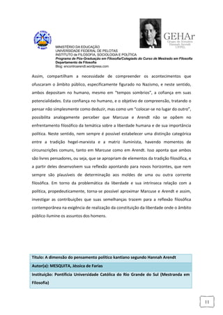 MINISTÉRIO DA EDUCAÇÃO
             UNIVERSIDADE FEDERAL DE PELOTAS
             INSTITUTO de FILOSOFIA, SOCIOLOGIA E POLÍTICA
             Programa de Pós-Graduação em Filosofia/Colegiado do Curso de Mestrado em Filosofia
             Departamento de Filosofia
             Blog: encontroarendt.wordpress.com


Assim, compartilham a necessidade de compreender os acontecimentos que
ofuscaram o âmbito público, especificamente figurado no Nazismo, e neste sentido,
ambos depositam no humano, mesmo em “tempos sombrios”, a cofiança em suas
potencialidades. Esta confiança no humano, e o objetivo de compreensão, tratando o
pensar não simplesmente como deduzir, mas como um “colocar-se no lugar do outro”,
possibilita analogamente perceber que Marcuse e Arendt não se opõem no
enfrentamento filosófico da temática sobre a liberdade humana e de sua importância
política. Neste sentido, nem sempre é possível estabelecer uma distinção categórica
entre a tradição hegel-marxista e a matriz iluminista, havendo momentos de
circunscrições comuns, tanto em Marcuse como em Arendt. Isso aponta que ambos
são livres pensadores, ou seja, que se apropriam de elementos da tradição filosófica, e
a partir deles desenvolvem sua reflexão apontando para novos horizontes, que nem
sempre são plausíveis de determinação aos moldes de uma ou outra corrente
filosófica. Em torno da problemática da liberdade e sua intrínseca relação com a
política, propedeuticamente, torna-se possível aproximar Marcuse e Arendt e assim,
investigar as contribuições que suas semelhanças trazem para a reflexão filosófica
contemporânea na exigência de realização da constituição da liberdade onde o âmbito
público ilumine os assuntos dos homens.




Título: A dimensão do pensamento político kantiano segundo Hannah Arendt
Autor(a): MESQUITA, Jéssica de Farias
Instituição: Pontíficia Universidade Católica do Rio Grande do Sul (Mestranda em
Filosofia)



                                                                                                  11
 