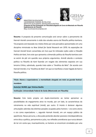 MINISTÉRIO DA EDUCAÇÃO
              UNIVERSIDADE FEDERAL DE PELOTAS
              INSTITUTO de FILOSOFIA, SOCIOLOGIA E POLÍTICA
              Programa de Pós-Graduação em Filosofia/Colegiado do Curso de Mestrado em Filosofia
              Departamento de Filosofia
              Blog: encontroarendt.wordpress.com




Resumo: A proposta da presente comunicação será versar sobre o pensamento de
Hannah Arendt concernente à visão dos estudos acerca da filosofia política kantiana.
Tal proposta será baseada nos relatos feitos por esta pensadora apresentados em uma
disciplina ministrada na New School for Social Research em 1970. As exposições de
Hannah Arendt foram convertidas em livro que foi intitulado Lições sobre a Filosofia
Política de Kant, livro este que apresenta a dimensão política da filosofia kantiana sem
se eximir de pôr em questão seus próprios argumentos. Arendt aborda o contexto
político na filosofia de Kant fazendo um resgate dos elementos expostos em sua
terceira Crítica, sobretudo, quando trata sobre a “Analítica do Belo”. De acordo com
Hannah Arendt, é na “Analítica do Belo” em que se manifesta o maior legado de Kant à
filosofia política.


Título: Atores e espectadores: a mentalidade alargada em meio ao grande festival
mundano
Autor(a): NUNES, Igor Vinícius Basílio
Instituição: Universidade Federal de Goiás (Mestrando em Filosofia)


Resumo: Este texto projeta um duplo-movimento ao tentar aproximar as
possibilidades do engajamento ativo no mundo, por um lado, às características do
retraimento na vida espiritual (mind), por outro. O intuito é destacar algumas
articulações advindas das distintas posições ocupadas pelos homens – ora como atores
e ora como espectadores –, segundo Hannah Arendt, em um espaço público de
aparências. Nesse percurso, a discussão pretende abordar possíveis interdependências
entre ética e política, pensamento e juízo, nas reflexões arendtianas que nunca deixam
de ter em conta que, invariavelmente, os homens se encontram enredados por uma



                                                                                                   12
 
