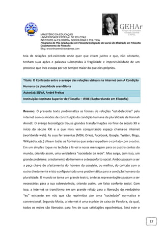 MINISTÉRIO DA EDUCAÇÃO
             UNIVERSIDADE FEDERAL DE PELOTAS
             INSTITUTO de FILOSOFIA, SOCIOLOGIA E POLÍTICA
             Programa de Pós-Graduação em Filosofia/Colegiado do Curso de Mestrado em Filosofia
             Departamento de Filosofia
             Blog: encontroarendt.wordpress.com


teia de relações pré-existente onde quer que vivam juntos e que, não obstante,
tenham suas ações e palavras submetidas à fragilidade e imprevisibilidade de um
processo que lhes escapa por ser sempre maior do que eles próprios.


Título: O Confronto entre o avanço das relações virtuais na Internet com A Condição
Humana da pluralidade arendtiana
Autor(a): SILVA, André Freitas
Instituição: Instituto Superior de Filosofia – IFIBE (Bacharelando em Filosofia)


Resumo: O presente texto problematiza as formas de relações “estabelecidas” pela
internet com os modos de constituição da condição humana da pluralidade de Hannah
Arendt. O avanço tecnológico trouxe grandes transformações no final do século XX e
início do século XXI e a que mais vem conquistando espaço chama-se internet
(worldwide web). As suas ferramentas (MSN, Orkut, Facebook, Google, Twitter, Blogs,
Wikipédia, etc.) diluem todas as fronteiras que antes impediam o contato com o outro.
Em um simples toque no teclado e lá vai a nossa mensagem para os quatro cantos do
mundo, criando assim, uma verdadeira “sociedade de rede”. Mas surge, com isso, um
grande problema: o isolamento do homem e o desconforto social. Ambos passam a ser
a peça chave do afastamento do homem do convívio, ou melhor, do contato com o
outro diretamente e isto configura toda uma problemática para a condição humana da
pluralidade. O mundo se torna um grande teatro, onde as representações passam a ser
necessárias para a sua sobrevivência, criando assim, um falso conforto social. Com
isso, a Internet se transforma em um grande refujo para a liberação do verdadeiro
“eu” existente em nós que são reprimidos por uma “sociedade” normativa e
convencional. Segundo Matta, a internet é uma espécie de caixa de Pandora, da qual,
todos os males são liberados para fins de suas satisfações egocêntricas. Será este o



                                                                                                  13
 