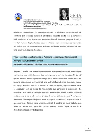 MINISTÉRIO DA EDUCAÇÃO
            UNIVERSIDADE FEDERAL DE PELOTAS
            INSTITUTO de FILOSOFIA, SOCIOLOGIA E POLÍTICA
            Programa de Pós-Graduação em Filosofia/Colegiado do Curso de Mestrado em Filosofia
            Departamento de Filosofia
            Blog: encontroarendt.wordpress.com


destino da subjetividade? Da intersubjetividade? Do encontro? Da pluralidade? Em
confronto com teoria da pluralidade arendtiana, pergunta-se: até onde a pluralidade
está condenada a ser apenas um termo em desuso? Sabemos que para Arendt, a
condição humana da pluralidade é a que condiciona o homem como um ser no mundo,
um mundo real, um mundo em que a relação pluralista é a condição primordial para
uma convivência de pura alteridade.


Título : Sentido e desdobramentos da Política na perspectiva de Hannah Arendt
Autor(a): SILVA, Elivanda de Oliveira
Instituição: Universidade Federal do Ceará (Mestranda em Filosofia)


Resumo: O que faz com que os homens tenham interesse pela política é o sentido que
ela imprime para a vida humana. Esse sentido, para Arendt é a liberdade. Na obra O
que é a política? Arendt explica que o objetivo da política é cuidar do mundo e não dos
homens, pois o mundo sem homens é uma contradição em termos, dado que o mundo
é o espaço resultado do artifício humano. A tarefa da política, segundo Arendt, não é
se preocupar com os meios de manutenção que garantam a subsistência dos
indivíduos, mas garantir o mundo enquanto morada para que os homens sintam-se
pertencentes a ele e não corram o risco de serem dizimados. Para Arendt, nada
poderia ser mais deplorável para a política do que a existência do sistema totalitário,
que enxergou o homem como um mero animal. O objetivo de nosso trabalho é, a
partir da leitura das obras de Hannah Arendt, refletir sobre o sentido e
desdobramentos da atividade política




                                                                                                 14
 