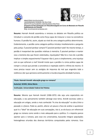 MINISTÉRIO DA EDUCAÇÃO
            UNIVERSIDADE FEDERAL DE PELOTAS
            INSTITUTO de FILOSOFIA, SOCIOLOGIA E POLÍTICA
            Programa de Pós-Graduação em Filosofia/Colegiado do Curso de Mestrado em Filosofia
            Departamento de Filosofia
            Blog: encontroarendt.wordpress.com


Resumo: Hannah Arendt assombrou e renovou os debates em filosofia política ao
introduzir o conceito de perdão como força capaz de instaurar o novo na convivência
humana. O perdão foi, assim, alçado ao nível de uma categoria política determinante.
Evidentemente, o perdão como categoria política introduz imediatamente a pergunta
pela justiça. É possível perdoar sempre? É possível perdoar tudo? Ao mesmo tempo, o
perdão é inseparável das questões relativas à memória. É possível perdoar e manter
viva a memória dos que foram violentados, injustiçados? Não há o risco de o perdão
implicar o simples esquecimento? Esquecer não é, pura e simplesmente, uma injustiça
com os que sofreram o mal? Arendt insiste que o perdão é a única prática capaz de
romper o círculo que prende a convivência à repetição estéril e infinita do mesmo. O
novo precisa nascer sem os vestígios de impureza do mal que engendra toda a
violência e dor que aprisiona continuamente o mundo enquanto atividade humana.


Título: Hannah Arendt: educação grega ou romana?
Autor(a): SCHIO, Sônia Maria
Instituição: Universidade Federal de Pelotas


Resumo: Mesmo que Hannah Arendt (1906-1975) não seja uma especialista em
educação, o seu pensamento também abrange esse tema. Arendt escreveu sobre a
educação em artigos, sendo o mais conhecido “A crise da educação” na obra Entre o
passado e o futuro. Pode-se, porém, alterar um pouco o foco de análise e questionar
qual é o “ideal” de educação em suas concepções, isto é, se ela busca um referencial
grego ou romano como sendo o mais adequado para a política. E a resposta parece
apontar para o romano, pois esse era universalista, buscando integrar populações
heterogêneas oriundas dos diversos territórios conquistados pelos romanos. Essa




                                                                                                 2
 
