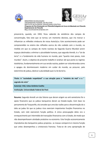 MINISTÉRIO DA EDUCAÇÃO
             UNIVERSIDADE FEDERAL DE PELOTAS
             INSTITUTO de FILOSOFIA, SOCIOLOGIA E POLÍTICA
             Programa de Pós-Graduação em Filosofia/Colegiado do Curso de Mestrado em Filosofia
             Departamento de Filosofia
             Blog: encontroarendt.wordpress.com


preservá-lo, quando, em 1943, ficou sabendo da existência dos campos de
concentração, fato este que se tornou um momento decisivo, que iria marcar e
influenciar as reflexões vindouras de nossa Autor(a):a. Este acontecimento pode ser
compreendido na esteira das reflexões acerca do não cuidado com o mundo, na
medida em que os campos de morte nazistas da Segunda Guerra Mundial serem
espaços destinados a eliminar a pluralidade humana, que segundo Arendt, é a “Lei da
terra” e o fundamento da vida humana no mundo, pois “quanto mais povos, mais
mundos”. Assim, o objetivo do presente trabalho é analisar até que ponto os regimes
totalitários, fundamentalmente em sua versão nazista, podem ser vislumbrandos como
o apogeu do desinteressem moderno em cuidar do mundo, ao procurar, pelo
extermínio de judeus, destruir a pluralidade que é a lei da terra.


Título: A "sociedade respeitável" e sua atração para o "mistério do mal" e o "
segredo do vício"
Autor(a): VAZ, Celso Antônio Coelho
Instituição: Universidade Federal do Pará


Resumo: Segundo Arendt um dos fatores que deram origem ao anti-semetismo foi o
apoio financeiro que os judeus banqueiros deram ao Estado-nação. Com base no
pensamento de Tocqueville, ela concebe que uma daz razões para a disseminação do o
ódio ao judeu foi que os judeus ricos exerciam importantes funções financeiras no
Estado, sem nele exercerem função política. A única preocupação deles era o
enrequecimento por intermédio de transações financeiras com o Estado, de modo que
não desempenhavam atividade produtiva na economia. Esta função economicamente
improdutiva dos banqueiros judeus propiciou as massas compará-la à mesma função
que antes desempenhou a aristocracia francesa. Trata-se de uma apropriação de



                                                                                                  6
 