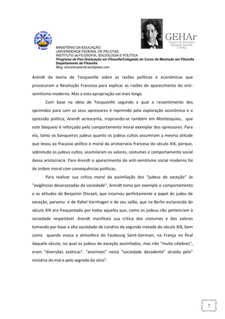 MINISTÉRIO DA EDUCAÇÃO
            UNIVERSIDADE FEDERAL DE PELOTAS
            INSTITUTO de FILOSOFIA, SOCIOLOGIA E POLÍTICA
            Programa de Pós-Graduação em Filosofia/Colegiado do Curso de Mestrado em Filosofia
            Departamento de Filosofia
            Blog: encontroarendt.wordpress.com


Arendt da teoria de Tocqueville sobre as razões políticas e econômicas que
provocaram a Revolução Francesa para explicar as razões do aparecimento do anti-
semitismo moderno. Mas a esta apropriação vai mais longe.
       Com base na ideia de Tocqueville segundo a qual o ressentimento dos
oprimidos para com os seus opressores é reprimido pela exploração econômica e a
opressão política, Arendt acrescenta, inspirando-se também em Montesquieu, que
este bloqueio é reforçado pelo comportamento moral exemplar dos opressores. Para
ela, tanto os banqueiros judeus quanto os judeus cultos assumiram a mesma atitude
que levou ao fracasso polítco e moral da aristocracia francesa do século XIX, porque,
sobretudo os judeus cultos, assimilaram os valores, costumes e comportamento social
dessa aristocracia. Para Arendt o aparecimento do anti-semitismo social moderno foi
de ordem moral com consequências políticas.
       Para realizar sua crítica moral da assimilação dos “judeus de exceção” às
"exigências desarazoadas da sociedade", Arendt toma por exemplo o comportamento
e as atitudes de Benjamin Disraeli, que incarnou perfeitamente o papel do judeu de
exceção, parvenu e de Rahel Varnhagen e de seu salão, que na Berlin esclarecida do
século XIX era frequentado por todos aqueles que, como os judeus não pertenciam à
sociedade respeitável. Arendt manifesta sua crítica dos costumes e dos valores
tomando por base a alta sociedade de Londres da segunda metade do século XIX, bem
como quando evoca a atmosfera do Faubourg Saint-Germain, na França no final
daquele século, no qual os judeus de exceção assimilados, mas não "muito célebres",
eram "diversões exóticas", "anormais” nesta “sociedade decadente” atraída pelo"
mistério do mal e pelo segredo do vício".




                                                                                                 7
 