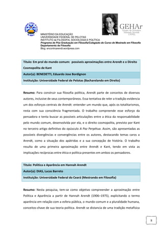 MINISTÉRIO DA EDUCAÇÃO
            UNIVERSIDADE FEDERAL DE PELOTAS
            INSTITUTO de FILOSOFIA, SOCIOLOGIA E POLÍTICA
            Programa de Pós-Graduação em Filosofia/Colegiado do Curso de Mestrado em Filosofia
            Departamento de Filosofia
            Blog: encontroarendt.wordpress.com




Título: Em prol do mundo comum: possíveis aproximações entre Arendt e o Direito
Cosmopolita de Kant
Autor(a): BENEDETTI, Eduardo Jose Bordignon
Instituição: Universidade Federal de Pelotas (Bacharelando em Direito)


Resumo: Para construir sua filosofia política, Arendt parte de conceitos de diversos
autores, inclusive de seus contemporâneos. Essa tentativa de reler a tradição evidencia
um dos esforços centrais de Arendt: entender um mundo que, após os totalitarismos,
resta com sua consciência fragmentada. O trabalho compreende esse esforço da
pensadora e tenta buscar as possíveis articulações entre a ética da responsabilidade
pelo mundo comum, desenvolvida por ela, e o direito cosmopolita, previsto por Kant
no terceiro artigo definitivo do opúsculo A Paz Perpétua. Assim, são apresentadas as
possíveis divergências e convergências entre os autores, destacando temas caros a
Arendt, como a situação dos apátridas e a sua concepção de história. O trabalho
resulta de uma primeira aproximação entre Arendt e Kant, tendo em vista as
implicações recíprocas entre ética e política presentes em ambos os pensadores.


Título: Política e Aparência em Hannah Arendt
Autor(a): DIAS, Lucas Barreto
Instituição: Universidade Federal do Ceará (Mestrando em Filosofia)


Resumo: Nesta pesquisa, tem-se como objetivo compreender a aproximação entre
Política e Aparência a partir de Hannah Arendt (1906–1975), explicitando o termo
aparência em relação com a esfera pública, o mundo comum e a pluralidade humana,
conceitos-chave de sua teoria política. Arendt se distancia de uma tradição metafísica


                                                                                                 8
 
