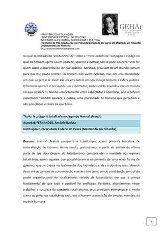 MINISTÉRIO DA EDUCAÇÃO
            UNIVERSIDADE FEDERAL DE PELOTAS
            INSTITUTO de FILOSOFIA, SOCIOLOGIA E POLÍTICA
            Programa de Pós-Graduação em Filosofia/Colegiado do Curso de Mestrado em Filosofia
            Departamento de Filosofia
            Blog: encontroarendt.wordpress.com


na qual o primado do “verdadeiro ser” sobre a “mera aparência” subjugou o espaço no
qual os homens agem. Quem aparece, aparece a outros; não se pode aparecer sem ter
quem capte a aparência do ser que aparece. Ademais, precisam de um mundo comum
para que isso possa ocorrer. Os homens não vivem isolados, mas em uma pluralidade
em que surgem e se mostram uns aos outros em um espaço comum: a esfera pública.
O homem aparece e pressupõe um espectador; ambos estão inseridos em um mundo
no qual aparecem. Não há um isolamento entre espectador e aparência, pois o próprio
espectador também aparece a outros, uma pluralidade de homens que percebem e
são percebidos através da aparência.


Título: A categoria totalitarismo segundo Hannah Arendt
Autor(a): FERNANDES, Antônio Batista
Instituição: Universidade Federal do Ceará (Mestrando em Filosofia)


Resumo: Hannah Arendt apresenta o totalitarismo como primeira tentativa de
naturalização do homem. Assim sendo, pretendemos a partir da analise da última
parte de sua obra Origens do Totalitarismo, compreender a novidade dos regimes
totalitários, como aqueles que possibilitaram o nascimento de uma nova forma de
governo, que se baseia no isolamento dos indivíduos e visa o domínio total. Arendt
descreve os campos de concentração e extermínio como sendo a instituição central do
poder organizacional do totalitarismo, servido de laboratórios em que a crença
fundamental de que tudo é possível foi verificada. Portanto, abordaremos nesse
trabalho: a natureza da categoria totalitarismo, seus principais elementos e o modo
como os governos totalitários reduzem o homem a condição de simples membro da
espécie humana.




                                                                                                 9
 