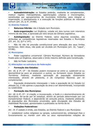 www.estrategiaconcursos.com.br 10 de 29
DIREITO CONSTITUCIONAL P/ TCM-RJ
Resumo
Profa
Nádia / Prof. Ricardo Vale
• Autoadministração: os Estados poderão, mediante lei complementar,
instituir regiões metropolitanas, aglomerações urbanas e microrregiões,
constituídas por agrupamentos de municípios limítrofes, para integrar a
organização, o planejamento e a execução de funções públicas de interesse
comum (art. 25, § 3º, CF/88).
3) Distrito Federal:
• Natureza híbrida: não é Estado nem Município.
• Auto-organização: Lei Orgânica, votada em dois turnos com interstício
mínimo de dez dias, e aprovada por dois terços da Câmara Legislativa.
• Autolegislação: ao Distrito Federal, salvo algumas exceções, são
atribuídas as competências legislativas reservadas aos Estados e Municípios
(CF, art. 32, §1º e 147).
• Não há não há previsão constitucional para alteração dos seus limites
territoriais. Além disso, não pode ser dividido em Municípios (art. 32, “caput”,
CF/88).
4) Municípios:
• Poder Legislativo unicameral: Câmara Municipal. Número de Vereadores
fixado pela Lei Orgânica, observado o limite máximo definido pela Constituição.
• Não há Poder Judiciário.
5) Alterações na estrutura da federação:
• Formação dos Estados:
Art. 18, § 3º, CF - Os Estados podem incorporar-se entre si, subdividir-se ou
desmembrar-se para se anexarem a outros, ou formarem novos Estados ou
Territórios Federais, mediante aprovação da população diretamente
interessada, através de plebiscito, e do Congresso Nacional, por lei
complementar.
• População diretamente interessada = toda a população do (s) Estado (s)
afetado (s), e não apenas a população da área a ser desmembrada, incorporada
ou subdividida
• Formação dos Municípios:
Art. 18, § 4º, CF - A criação, a incorporação, a fusão e o desmembramento de
Municípios, far-se-ão por lei estadual, dentro do período determinado por Lei
Complementar Federal, e dependerão de consulta prévia, mediante plebiscito,
às populações dos Municípios envolvidos, após divulgação dos Estudos de
Viabilidade Municipal, apresentados e publicados na forma da lei.
• Vedações Federativas:
Art. 19. É vedado à União, aos Estados, ao Distrito Federal e aos Municípios:
I - estabelecer cultos religiosos ou igrejas, subvencioná-los, embaraçar-lhes o
funcionamento ou manter com eles ou seus representantes relações de
 