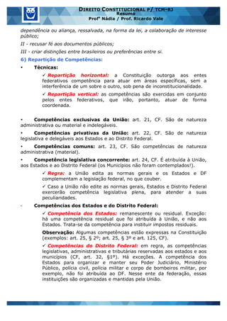 www.estrategiaconcursos.com.br 11 de 29
DIREITO CONSTITUCIONAL P/ TCM-RJ
Resumo
Profa
Nádia / Prof. Ricardo Vale
dependência ou aliança, ressalvada, na forma da lei, a colaboração de interesse
público;
II - recusar fé aos documentos públicos;
III - criar distinções entre brasileiros ou preferências entre si.
6) Repartição de Competências:
• Técnicas:
ü Repartição horizontal: a Constituição outorga aos entes
federativos competência para atuar em áreas específicas, sem a
interferência de um sobre o outro, sob pena de inconstitucionalidade.
ü Repartição vertical: as competências são exercidas em conjunto
pelos entes federativos, que irão, portanto, atuar de forma
coordenada.
• Competências exclusivas da União: art. 21, CF. São de natureza
administrativa ou material e indelegáveis.
• Competências privativas da União: art. 22, CF. São de natureza
legislativa e delegáveis aos Estados e ao Distrito Federal.
• Competências comuns: art. 23, CF. São competências de natureza
administrativa (material).
• Competência legislativa concorrente: art. 24, CF. É atribuída à União,
aos Estados e ao Distrito Federal (os Municípios não foram contemplados!).
ü Regra: a União edita as normas gerais e os Estados e DF
complementam a legislação federal, no que couber.
ü Caso a União não edite as normas gerais, Estados e Distrito Federal
exercerão competência legislativa plena, para atender a suas
peculiaridades.
• Competências dos Estados e do Distrito Federal:
ü Competência dos Estados: remanescente ou residual. Exceção:
há uma competência residual que foi atribuída à União, e não aos
Estados. Trata-se da competência para instituir impostos residuais.
Observação: Algumas competências estão expressas na Constituição
(exemplos: art. 25, § 2º; art. 25, § 3º e art. 125, CF).
ü Competências do Distrito Federal: em regra, as competências
legislativas, administrativas e tributárias reservadas aos estados e aos
municípios (CF, art. 32, §1º). Há exceções. A competência dos
Estados para organizar e manter seu Poder Judiciário, Ministério
Público, polícia civil, polícia militar e corpo de bombeiros militar, por
exemplo, não foi atribuída ao DF. Nesse ente da federação, essas
instituições são organizadas e mantidas pela União.
 
