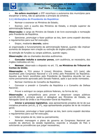 www.estrategiaconcursos.com.br 13 de 29
DIREITO CONSTITUCIONAL P/ TCM-RJ
Resumo
Profa
Nádia / Prof. Ricardo Vale
- Na esfera municipal: o STF reconhece a autonomia dos municípios para
disciplinar o tema, não se aplicando o princípio da simetria.
2.1) Atribuições do Presidente da República:
• Nomear e exonerar os Ministros de Estado;
• Exercer, com o auxílio dos Ministros de Estado, a direção superior da
administração federal;
Observação: o cargo de Ministro de Estado é de livre exoneração e nomeação
pelo Presidente da República.
• Sancionar, promulgar e fazer publicar as leis, bem como expedir decretos
e regulamentos para sua fiel execução;
• Dispor, mediante decreto, sobre:
a) organização e funcionamento da administração federal, quando não implicar
aumento de despesa nem criação ou extinção de órgãos públicos;
b) extinção de funções ou cargos públicos, quando vagos;
Observação: são os chamados decretos autônomos.
• Conceder indulto e comutar penas, com audiência, se necessário, dos
órgãos instituídos em lei;
• Nomear, observado o disposto no art. 73, os Ministros do Tribunal de
Contas da União;
Observação: o TCU possui 9 (nove) Ministros. Desses, 2/3 (seis) são
escolhidos pelo Congresso Nacional e 1/3 (três) pelo Presidente da República.
Aqueles que forem escolhidos pelo Presidente da República deverão ter seu
nome previamente aprovado pelo Senado Federal, após o que serão nomeados.
• Nomear membros do Conselho da República;
• Convocar e presidir o Conselho da República e o Conselho de Defesa
Nacional;
• Prover e extinguir os cargos públicos federais, na forma da lei;
Observação: a competência para prover e desprover cargos públicos
(art.84,XXV,CF, primeira parte) é delegável aos Ministros de Estado, ao
Advogado Geral da União e ao Procurador-Geral da República.
• Iniciar o processo legislativo, seja apresentando projetos de lei de sua
iniciativa privativa (art.61, § 1º), seja apresentando projetos de lei de iniciativa
geral;
• Sancionar, promulgar e fazer publicar as leis, bem como expedir decretos
e regulamentos para sua fiel execução;
• Vetar projetos de lei, total ou parcialmente;
• Remeter mensagem e plano de governo ao Congresso Nacional por
ocasião da abertura da sessão legislativa, expondo a situação do País e
solicitando as providências que julgar necessárias;
 