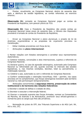 www.estrategiaconcursos.com.br 14 de 29
DIREITO CONSTITUCIONAL P/ TCM-RJ
Resumo
Profa
Nádia / Prof. Ricardo Vale
• Prestar, anualmente, ao Congresso Nacional, dentro de sessenta dias
após a abertura da sessão legislativa, as contas referentes ao exercício
anterior;
Observação 01: compete ao Congresso Nacional julgar as contas do
Presidente da República, com parecer prévio do TCU.
Observação 02: Caso o Presidente da República não preste contas ao
Congresso Nacional nesse prazo de sessenta dias, a Câmara dos Deputados
procederá à tomada de contas do Presidente da República;
• Enviar ao Congresso Nacional o plano plurianual, o projeto de lei de
diretrizes orçamentárias e as propostas de orçamento previstos na
Constituição;
• Editar medidas provisórias com força de lei;
• Atribuições no plano internacional:
i) Manter relações com Estados estrangeiros e acreditar seus representantes
diplomáticos;
ii) Celebrar tratados, convenções e atos internacionais, sujeitos a referendo do
Congresso Nacional;
iii) Declarar guerra, no caso de agressão estrangeira, autorizado pelo Congresso
Nacional ou referendado por ele, quando ocorrida no intervalo das sessões
legislativas, e, nas mesmas condições, decretar, total ou parcialmente, a
mobilização nacional;
iv) Celebrar a paz, autorizado ou com o referendo do Congresso Nacional;
v) Conferir condecorações e distinções honoríficas; XXII - permitir, nos casos
previstos em lei complementar, que forças estrangeiras transitem pelo território
nacional ou nele permaneçam temporariamente;
• Atribuições concernentes à segurança interna, preservação da ordem
institucional e da harmonia das relações federativas:
i) Decretar o estado de defesa e o estado de sítio;
ii) Decretar e executar a intervenção federal;
iii) Exercer o comando supremo das Forças Armadas, nomear os Comandantes
da Marinha, do Exército e da Aeronáutica, promover seus oficiais-generais e
nomeá-los para os cargos que lhes são privativos;
• Nomeação de juízes do STF, dos Tribunais Superiores e do AGU (art. 84,
XIV e XVI, CF).
 