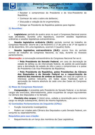 www.estrategiaconcursos.com.br 16 de 29
DIREITO CONSTITUCIONAL P/ TCM-RJ
Resumo
Profa
Nádia / Prof. Ricardo Vale
ü Receber o compromisso do Presidente e do Vice-Presidente da
República;
ü Conhecer do veto e sobre ele deliberar;
ü Discussão e votação da lei orçamentária;
ü Delegar ao Presidente da República poderes para legislar.
2) Reuniões:
• Legislatura: período de quatro anos no qual o Congresso Nacional exerce
suas atividades. Durante uma legislatura, ocorrem sessões legislativas
ordinárias e sessões legislativas extraordinárias.
• Sessão legislativa ordinária (SLO): período normal de trabalho do
Congresso Nacional. Ocorre de 2 de fevereiro a 17 de julho e de 1º de agosto a
22 de dezembro. Em uma legislatura, ocorrem 4 (quatro) SLOs.
• Sessão legislativa extraordinária (SLE): ocorre fora do período
normal de trabalho do Congresso Nacional, ou seja, durante os recessos
parlamentares.
Observação: a convocação extraordinária do Congresso Nacional far-se-á:
ü Pelo Presidente do Senado Federal, em caso de decretação de
estado de defesa ou de intervenção federal, de pedido de autorização
para a decretação de estado de sítio e para o compromisso e a posse
do Presidente e do Vice-Presidente da República;
ü Pelo Presidente da República, pelos Presidentes da Câmara
dos Deputados e do Senado Federal ou a requerimento da
maioria dos membros de ambas as Casas, em caso de urgência ou
interesse público relevante, em todas essas hipóteses com a
aprovação da maioria absoluta de cada uma das Casas do Congresso
Nacional.
3) Mesa do Congresso Nacional:
• Composição: é presidida pelo Presidente do Senado Federal, e os demais
cargos são exercidos, alternadamente, pelos ocupantes de cargos equivalentes
na Câmara dos Deputados e no Senado;
• Mandato dos cargos: 2 (dois) anos, vedada a recondução para o mesmo
cargo na eleição subsequente, dentro da mesma legislatura.
4) Comissões Parlamentares de Inquérito (CPIs):
• Função meramente investigatória;
• Podem ser criadas pela Câmara dos Deputados e pelo Senado Federal, em
conjunto ou separadamente.
Requisitos para sua criação:
• Requerimento de um terço dos membros da Casa Legislativa;
 