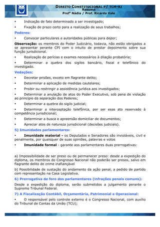 www.estrategiaconcursos.com.br 17 de 29
DIREITO CONSTITUCIONAL P/ TCM-RJ
Resumo
Profa
Nádia / Prof. Ricardo Vale
• Indicação de fato determinado a ser investigado;
• Fixação de prazo certo para a realização de seus trabalhos;
Poderes:
• Convocar particulares e autoridades públicas para depor;
Observação: os membros do Poder Judiciário, todavia, não estão obrigados a
se apresentar perante CPI com o intuito de prestar depoimento sobre sua
função jurisdicional.
• Realização de perícias e exames necessários à dilação probatória;
• Determinar a quebra dos sigilos bancário, fiscal e telefônico do
investigado.
Vedações:
• Decretar prisões, exceto em flagrante delito;
• Determinar a aplicação de medidas cautelares;
• Proibir ou restringir a assistência jurídica aos investigados;
• Determinar a anulação de atos do Poder Executivo, sob pena de violação
ao princípio da separação dos Poderes;
• Determinar a quebra do sigilo judicial;
• Determinar a interceptação telefônica, por ser esse ato reservado à
competência jurisdicional;
• Determinar a busca e apreensão domiciliar de documentos;
• Apreciar atos de natureza jurisdicional (decisões judiciais).
5) Imunidades parlamentares:
• Imunidade material - os Deputados e Senadores são invioláveis, civil e
penalmente, por quaisquer de suas opiniões, palavras e votos
• Imunidade formal - garante aos parlamentares duas prerrogativas:
a) Impossibilidade de ser preso ou de permanecer preso: desde a expedição do
diploma, os membros do Congresso Nacional não poderão ser presos, salvo em
flagrante delito de crime inafiançável
b) Possibilidade de sustação do andamento da ação penal, a pedido de partido
com representação na Casa Legislativa.
6) Prerrogativa de foro dos parlamentares (infrações penais comuns):
Desde a expedição do diploma, serão submetidos a julgamento perante o
Supremo Tribunal Federal.
7) A Fiscalização Contábil, Orçamentária, Patrimonial e Operacional:
• O responsável pelo controle externo é o Congresso Nacional, com auxílio
do Tribunal de Contas da União (TCU);
 