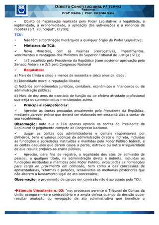 www.estrategiaconcursos.com.br 18 de 29
DIREITO CONSTITUCIONAL P/ TCM-RJ
Resumo
Profa
Nádia / Prof. Ricardo Vale
• Objeto da fiscalização realizada pelo Poder Legislativo: a legalidade, a
legitimidade, a economicidade, a aplicação das subvenções e a renúncia de
receitas (art. 70, “caput”, CF/88);
TCU:
• Não têm subordinação hierárquica a qualquer órgão do Poder Legislativo;
• Ministros do TCU:
ü Nove Ministros, com as mesmas prerrogativas, impedimentos,
vencimentos e vantagens dos Ministros do Superior Tribunal de Justiça (STJ);
ü 1/3 escolhido pelo Presidente da República (com posterior aprovação pelo
Senado Federal) e 2/3 pelo Congresso Nacional
ü Requisitos:
a) Mais de trinta e cinco e menos de sessenta e cinco anos de idade;
b) Idoneidade moral e reputação ilibada;
c) Notórios conhecimentos jurídicos, contábeis, econômicos e financeiros ou de
administração pública;
d) Mais de dez anos de exercício de função ou de efetiva atividade profissional
que exija os conhecimentos mencionados acima.
• Principais competências:
ü Apreciar as contas prestadas anualmente pelo Presidente da República,
mediante parecer prévio que deverá ser elaborado em sessenta dias a contar de
seu recebimento;
Observação: note que o TCU apenas aprecia as contas do Presidente da
República! O julgamento compete ao Congresso Nacional.
ü Julgar as contas dos administradores e demais responsáveis por
dinheiros, bens e valores públicos da administração direta e indireta, incluídas
as fundações e sociedades instituídas e mantidas pelo Poder Público federal, e
as contas daqueles que derem causa a perda, extravio ou outra irregularidade
de que resulte prejuízo ao erário público;
ü Apreciar, para fins de registro, a legalidade dos atos de admissão de
pessoal, a qualquer título, na administração direta e indireta, incluídas as
fundações instituídas e mantidas pelo Poder Público, excetuadas as nomeações
para cargo de provimento em comissão, bem como a das concessões de
aposentadorias, reformas e pensões, ressalvadas as melhorias posteriores que
não alterem o fundamento legal do ato concessório;
Observação: o provimento de cargos em comissão não é apreciado pelo TCU.
èSúmula Vinculante n. 03: “nos processos perante o Tribunal de Contas da
União asseguram-se o contraditório e a ampla defesa quando da decisão puder
resultar anulação ou revogação de ato administrativo que beneficie o
 