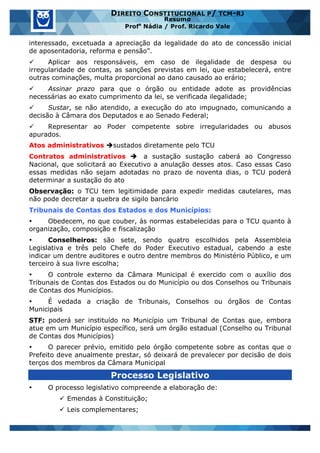 www.estrategiaconcursos.com.br 19 de 29
DIREITO CONSTITUCIONAL P/ TCM-RJ
Resumo
Profa
Nádia / Prof. Ricardo Vale
interessado, excetuada a apreciação da legalidade do ato de concessão inicial
de aposentadoria, reforma e pensão”.
ü Aplicar aos responsáveis, em caso de ilegalidade de despesa ou
irregularidade de contas, as sanções previstas em lei, que estabelecerá, entre
outras cominações, multa proporcional ao dano causado ao erário;
ü Assinar prazo para que o órgão ou entidade adote as providências
necessárias ao exato cumprimento da lei, se verificada ilegalidade;
ü Sustar, se não atendido, a execução do ato impugnado, comunicando a
decisão à Câmara dos Deputados e ao Senado Federal;
ü Representar ao Poder competente sobre irregularidades ou abusos
apurados.
Atos administrativos èsustados diretamente pelo TCU
Contratos administrativos è a sustação sustação caberá ao Congresso
Nacional, que solicitará ao Executivo a anulação desses atos. Caso essas Caso
essas medidas não sejam adotadas no prazo de noventa dias, o TCU poderá
determinar a sustação do ato
Observação: o TCU tem legitimidade para expedir medidas cautelares, mas
não pode decretar a quebra de sigilo bancário
Tribunais de Contas dos Estados e dos Municípios:
• Obedecem, no que couber, às normas estabelecidas para o TCU quanto à
organização, composição e fiscalização
• Conselheiros: são sete, sendo quatro escolhidos pela Assembleia
Legislativa e três pelo Chefe do Poder Executivo estadual, cabendo a este
indicar um dentre auditores e outro dentre membros do Ministério Público, e um
terceiro à sua livre escolha;
• O controle externo da Câmara Municipal é exercido com o auxílio dos
Tribunais de Contas dos Estados ou do Município ou dos Conselhos ou Tribunais
de Contas dos Municípios.
• É vedada a criação de Tribunais, Conselhos ou órgãos de Contas
Municipais
STF: poderá ser instituído no Município um Tribunal de Contas que, embora
atue em um Município específico, será um órgão estadual (Conselho ou Tribunal
de Contas dos Municípios)
• O parecer prévio, emitido pelo órgão competente sobre as contas que o
Prefeito deve anualmente prestar, só deixará de prevalecer por decisão de dois
terços dos membros da Câmara Municipal
Processo Legislativo
• O processo legislativo compreende a elaboração de:
ü Emendas à Constituição;
ü Leis complementares;
 