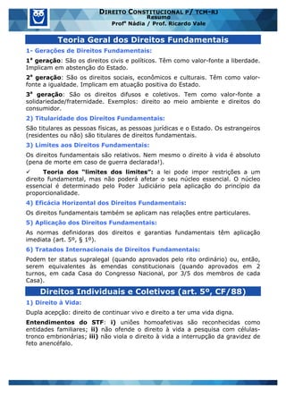 www.estrategiaconcursos.com.br 2 de 29
DIREITO CONSTITUCIONAL P/ TCM-RJ
Resumo
Profa
Nádia / Prof. Ricardo Vale
Teoria Geral dos Direitos Fundamentais
1- Gerações de Direitos Fundamentais:
1a
geração: São os direitos civis e políticos. Têm como valor-fonte a liberdade.
Implicam em abstenção do Estado.
2a
geração: São os direitos sociais, econômicos e culturais. Têm como valor-
fonte a igualdade. Implicam em atuação positiva do Estado.
3a
geração: São os direitos difusos e coletivos. Tem como valor-fonte a
solidariedade/fraternidade. Exemplos: direito ao meio ambiente e direitos do
consumidor.
2) Titularidade dos Direitos Fundamentais:
São titulares as pessoas físicas, as pessoas jurídicas e o Estado. Os estrangeiros
(residentes ou não) são titulares de direitos fundamentais.
3) Limites aos Direitos Fundamentais:
Os direitos fundamentais são relativos. Nem mesmo o direito à vida é absoluto
(pena de morte em caso de guerra declarada!).
ü Teoria dos “limites dos limites”: a lei pode impor restrições a um
direito fundamental, mas não poderá afetar o seu núcleo essencial. O núcleo
essencial é determinado pelo Poder Judiciário pela aplicação do princípio da
proporcionalidade.
4) Eficácia Horizontal dos Direitos Fundamentais:
Os direitos fundamentais também se aplicam nas relações entre particulares.
5) Aplicação dos Direitos Fundamentais:
As normas definidoras dos direitos e garantias fundamentais têm aplicação
imediata (art. 5º, § 1º).
6) Tratados Internacionais de Direitos Fundamentais:
Podem ter status supralegal (quando aprovados pelo rito ordinário) ou, então,
serem equivalentes às emendas constitucionais (quando aprovados em 2
turnos, em cada Casa do Congresso Nacional, por 3/5 dos membros de cada
Casa).
Direitos Individuais e Coletivos (art. 5º, CF/88)
1) Direito à Vida:
Dupla acepção: direito de continuar vivo e direito a ter uma vida digna.
Entendimentos do STF: i) uniões homoafetivas são reconhecidas como
entidades familiares; ii) não ofende o direito à vida a pesquisa com células-
tronco embrionárias; iii) não viola o direito à vida a interrupção da gravidez de
feto anencéfalo.
 