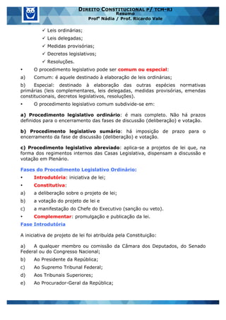 www.estrategiaconcursos.com.br 20 de 29
DIREITO CONSTITUCIONAL P/ TCM-RJ
Resumo
Profa
Nádia / Prof. Ricardo Vale
ü Leis ordinárias;
ü Leis delegadas;
ü Medidas provisórias;
ü Decretos legislativos;
ü Resoluções.
• O procedimento legislativo pode ser comum ou especial:
a) Comum: é aquele destinado à elaboração de leis ordinárias;
b) Especial: destinado à elaboração das outras espécies normativas
primárias (leis complementares, leis delegadas, medidas provisórias, emendas
constitucionais, decretos legislativos, resoluções).
• O procedimento legislativo comum subdivide-se em:
a) Procedimento legislativo ordinário: é mais completo. Não há prazos
definidos para o encerramento das fases de discussão (deliberação) e votação.
b) Procedimento legislativo sumário: há imposição de prazo para o
encerramento da fase de discussão (deliberação) e votação.
c) Procedimento legislativo abreviado: aplica-se a projetos de lei que, na
forma dos regimentos internos das Casas Legislativa, dispensam a discussão e
votação em Plenário.
Fases do Procedimento Legislativo Ordinário:
• Introdutória: iniciativa de lei;
• Constitutiva:
a) a deliberação sobre o projeto de lei;
b) a votação do projeto de lei e
c) a manifestação do Chefe do Executivo (sanção ou veto).
• Complementar: promulgação e publicação da lei.
Fase Introdutória
A iniciativa de projeto de lei foi atribuída pela Constituição:
a) A qualquer membro ou comissão da Câmara dos Deputados, do Senado
Federal ou do Congresso Nacional;
b) Ao Presidente da República;
c) Ao Supremo Tribunal Federal;
d) Aos Tribunais Superiores;
e) Ao Procurador-Geral da República;
 