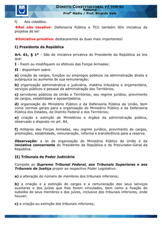 www.estrategiaconcursos.com.br 21 de 29
DIREITO CONSTITUCIONAL P/ TCM-RJ
Resumo
Profa
Nádia / Prof. Ricardo Vale
f) Aos cidadãos.
èRol não taxativo: Defensoria Pública e TCU também têm iniciativa de
projetos de lei!
èIniciativa privativa: destacaremos as duas mais importantes!
I) Presidente da República
Art. 61, § 1º - São de iniciativa privativa do Presidente da República as leis
que:
I - fixem ou modifiquem os efetivos das Forças Armadas;
II - disponham sobre:
a) criação de cargos, funções ou empregos públicos na administração direta e
autárquica ou aumento de sua remuneração;
b) organização administrativa e judiciária, matéria tributária e orçamentária,
serviços públicos e pessoal da administração dos Territórios;
c) servidores públicos da União e Territórios, seu regime jurídico, provimento
de cargos, estabilidade e aposentadoria;
d) organização do Ministério Público e da Defensoria Pública da União, bem
como normas gerais para a organização do Ministério Público e da Defensoria
Pública dos Estados, do Distrito Federal e dos Territórios;
e) criação e extinção de Ministérios e órgãos da administração pública,
observado o disposto no art. 84,
f) militares das Forças Armadas, seu regime jurídico, provimento de cargos,
promoções, estabilidade, remuneração, reforma e transferência para a reserva.
Observação: a lei de organização do Ministério Público da União é da
iniciativa concorrente do Presidente da República e do Procurador-Geral da
República.
II) Tribunais do Poder Judiciário
Compete ao Supremo Tribunal Federal, aos Tribunais Superiores e aos
Tribunais de Justiça propor ao respectivo Poder Legislativo:
a) a alteração do número de membros dos tribunais inferiores;
b) a criação e a extinção de cargos e a remuneração dos seus serviços
auxiliares e dos juízos que lhes forem vinculados, bem como a fixação do
subsídio de seus membros e dos juízes, inclusive dos tribunais inferiores, onde
houver;
c) a criação ou extinção dos tribunais inferiores;
 