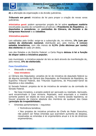 www.estrategiaconcursos.com.br 22 de 29
DIREITO CONSTITUCIONAL P/ TCM-RJ
Resumo
Profa
Nádia / Prof. Ricardo Vale
d) a alteração da organização e da divisão judiciárias.
Tribunais em geral: iniciativa de lei para propor a criação de novas varas
judiciárias.
èIniciativa geral: podem apresentar projeto de lei sobre qualquer matéria
(excetuadas aquelas da competência privativa) o Presidente da República, os
deputados e senadores, as comissões da Câmara, do Senado e do
Congresso Nacional e os cidadãos.
èIniciativa popular:
Leis editadas pela União: exige-se a subscrição de, no mínimo, 1% (um por
cento) do eleitorado nacional, distribuído por, pelo menos, 5 (cinco)
estados brasileiros, com não menos de 0,3% (três décimos por cento)
dos eleitores de cada um deles.
Leis dos Estados e do Distrito Federal: a Carta Magna deixou à lei a função
de dispor sobre a iniciativa popular.
Leis municipais: a iniciativa popular de leis se dará através da manifestação de,
pelo menos, 5% do eleitorado.
Fase Constitutiva
• Discussão e votação
• Casa iniciadora:
a) Câmara dos Deputados: projetos de lei de iniciativa de deputado federal ou
de alguma comissão da Câmara dos Deputados, do Presidente da República, do
Supremo Tribunal Federal, dos Tribunais Superiores, do Procurador-Geral da
República e dos cidadãos;
b) Senado Federal: projetos de lei de iniciativa de senador ou de comissão do
Senado Federal.
• Na Casa iniciadora, o projeto poderá ser aprovado ou rejeitado. Aprovado,
será encaminhado à Casa revisora. Rejeitado, será arquivado e a matéria
somente poderá ser objeto de novo projeto, na mesma sessão legislativa, se
houver proposta da maioria absoluta dos membros de qualquer das Casas
(princípio da irrepetibilidade).
• Emendas parlamentares – requisitos:
ü Pertinência temática;
ü Nos projetos de iniciativa privativa do Chefe do Poder Executivo,
não podem ser feitas emendas que acarretem aumento de despesa,
ressalvadas as emendas à lei orçamentária anual e à lei de diretrizes
orçamentárias;
 