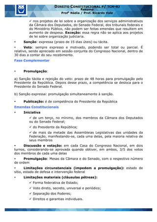 www.estrategiaconcursos.com.br 23 de 29
DIREITO CONSTITUCIONAL P/ TCM-RJ
Resumo
Profa
Nádia / Prof. Ricardo Vale
ü nos projetos de lei sobre a organização dos serviços administrativos
da Câmara dos Deputados, do Senado Federal, dos tribunais federais e
do Ministério Público, não podem ser feitas emendas que resultem em
aumento de despesa. Exceção: essa regra não se aplica aos projetos
de lei sobre organização judiciaria.
• Sanção: expressa (prazo de 15 dias úteis) ou tácita.
• Veto: sempre expresso e motivado, podendo ser total ou parcial. É
relativo, sendo apreciado em sessão conjunta do Congresso Nacional, dentro de
30 dias a contar do seu recebimento.
Fase Complementar
• Promulgação:
a) Sanção tácita e rejeição do veto: prazo de 48 horas para promulgação pelo
Presidente da República. Depois desse prazo, a competência se desloca para o
Presidente do Senado Federal.
b) Sanção expressa: promulgação simultaneamente à sanção.
• Publicação: é de competência do Presidente da República
Emendas Constitucionais
• Iniciativa
ü de um terço, no mínimo, dos membros da Câmara dos Deputados
ou do Senado Federal;
ü do Presidente da República;
ü de mais da metade das Assembleias Legislativas das unidades da
Federação, manifestando-se, cada uma delas, pela maioria relativa de
seus membros
• Discussão e votação: em cada Casa do Congresso Nacional, em dois
turnos, considerando-se aprovada quando obtiver, em ambos, 3/5 dos votos
dos membros de cada uma delas
• Promulgação: Mesas da Câmara e do Senado, com o respectivo número
de ordem
• Limitações circunstanciais (impedem a promulgação): estado de
sítio, estado de defesa e intervenção federal
• Limitações materiais (cláusulas pétreas):
ü Forma federativa de Estado;
ü Voto direto, secreto, universal e periódico;
ü Separação dos Poderes;
ü Direitos e garantias individuais.
 