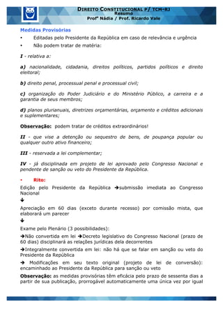 www.estrategiaconcursos.com.br 24 de 29
DIREITO CONSTITUCIONAL P/ TCM-RJ
Resumo
Profa
Nádia / Prof. Ricardo Vale
Medidas Provisórias
• Editadas pelo Presidente da República em caso de relevância e urgência
• Não podem tratar de matéria:
I - relativa a:
a) nacionalidade, cidadania, direitos políticos, partidos políticos e direito
eleitoral;
b) direito penal, processual penal e processual civil;
c) organização do Poder Judiciário e do Ministério Público, a carreira e a
garantia de seus membros;
d) planos plurianuais, diretrizes orçamentárias, orçamento e créditos adicionais
e suplementares;
Observação: podem tratar de créditos extraordinários!
II - que vise a detenção ou sequestro de bens, de poupança popular ou
qualquer outro ativo financeiro;
III - reservada a lei complementar;
IV - já disciplinada em projeto de lei aprovado pelo Congresso Nacional e
pendente de sanção ou veto do Presidente da República.
• Rito:
Edição pelo Presidente da República èsubmissão imediata ao Congresso
Nacional
ê
Apreciação em 60 dias (exceto durante recesso) por comissão mista, que
elaborará um parecer
ê
Exame pelo Plenário (3 possibilidades):
èNão convertida em lei èDecreto legislativo do Congresso Nacional (prazo de
60 dias) disciplinará as relações jurídicas dela decorrentes
èIntegralmente convertida em lei: não há que se falar em sanção ou veto do
Presidente da República
è Modificações em seu texto original (projeto de lei de conversão):
encaminhado ao Presidente da República para sanção ou veto
Observação: as medidas provisórias têm eficácia pelo prazo de sessenta dias a
partir de sua publicação, prorrogável automaticamente uma única vez por igual
 