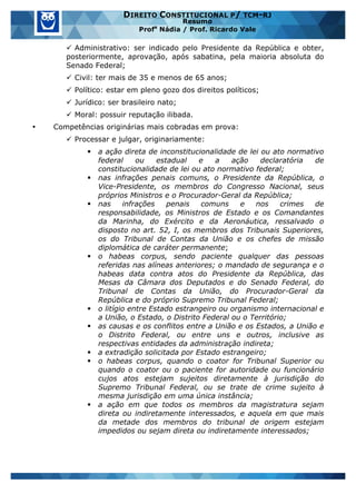 www.estrategiaconcursos.com.br 27 de 29
DIREITO CONSTITUCIONAL P/ TCM-RJ
Resumo
Profa
Nádia / Prof. Ricardo Vale
ü Administrativo: ser indicado pelo Presidente da República e obter,
posteriormente, aprovação, após sabatina, pela maioria absoluta do
Senado Federal;
ü Civil: ter mais de 35 e menos de 65 anos;
ü Político: estar em pleno gozo dos direitos políticos;
ü Jurídico: ser brasileiro nato;
ü Moral: possuir reputação ilibada.
• Competências originárias mais cobradas em prova:
ü Processar e julgar, originariamente:
§ a ação direta de inconstitucionalidade de lei ou ato normativo
federal ou estadual e a ação declaratória de
constitucionalidade de lei ou ato normativo federal;
§ nas infrações penais comuns, o Presidente da República, o
Vice-Presidente, os membros do Congresso Nacional, seus
próprios Ministros e o Procurador-Geral da República;
§ nas infrações penais comuns e nos crimes de
responsabilidade, os Ministros de Estado e os Comandantes
da Marinha, do Exército e da Aeronáutica, ressalvado o
disposto no art. 52, I, os membros dos Tribunais Superiores,
os do Tribunal de Contas da União e os chefes de missão
diplomática de caráter permanente;
§ o habeas corpus, sendo paciente qualquer das pessoas
referidas nas alíneas anteriores; o mandado de segurança e o
habeas data contra atos do Presidente da República, das
Mesas da Câmara dos Deputados e do Senado Federal, do
Tribunal de Contas da União, do Procurador-Geral da
República e do próprio Supremo Tribunal Federal;
§ o litígio entre Estado estrangeiro ou organismo internacional e
a União, o Estado, o Distrito Federal ou o Território;
§ as causas e os conflitos entre a União e os Estados, a União e
o Distrito Federal, ou entre uns e outros, inclusive as
respectivas entidades da administração indireta;
§ a extradição solicitada por Estado estrangeiro;
§ o habeas corpus, quando o coator for Tribunal Superior ou
quando o coator ou o paciente for autoridade ou funcionário
cujos atos estejam sujeitos diretamente à jurisdição do
Supremo Tribunal Federal, ou se trate de crime sujeito à
mesma jurisdição em uma única instância;
§ a ação em que todos os membros da magistratura sejam
direta ou indiretamente interessados, e aquela em que mais
da metade dos membros do tribunal de origem estejam
impedidos ou sejam direta ou indiretamente interessados;
 