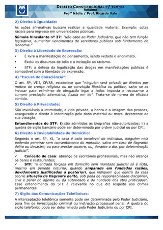 www.estrategiaconcursos.com.br 3 de 29
DIREITO CONSTITUCIONAL P/ TCM-RJ
Resumo
Profa
Nádia / Prof. Ricardo Vale
2) Direito à Igualdade:
As ações afirmativas buscam realizar a igualdade material. Exemplo: cotas
raciais para ingresso em universidades públicas.
Súmula Vinculante nº 37: “Não cabe ao Poder Judiciário, que não tem função
legislativa, aumentar vencimentos de servidores públicos sob fundamento de
isonomia.”
3) Direito à Liberdade de Expressão:
• É livre a manifestação do pensamento, sendo vedado o anonimato.
• Exclui os discursos de ódio e a incitação ao racismo.
• STF: a defesa da legalização das drogas em manifestações públicas é
compatível com a liberdade de expressão.
4) “Escusa de Consciência”:
O art. 5º, VIII, CF/88, estabelece que “ninguém será privado de direitos por
motivo de crença religiosa ou de convicção filosófica ou política, salvo se as
invocar para eximir-se de obrigação legal a todos imposta e recusar-se a
cumprir prestação alternativa, fixada em lei”. Trata-se de norma de eficácia
contida.
5) Direito à Privacidade:
São invioláveis a intimidade, a vida privada, a honra e a imagem das pessoas,
assegurado o direito à indenização pelo dano material ou moral decorrente de
sua violação.
Entendimentos do STF: i) são admitidas as biografias não-autorizadas; ii) a
quebra de sigilo bancário pode ser determinada por ordem judicial ou por CPI.
6) Direito à Inviolabilidade do Domicílio:
Segundo o art. 5º, XI, “a casa é asilo inviolável do indivíduo, ninguém nela
podendo penetrar sem consentimento do morador, salvo em caso de flagrante
delito ou desastre, ou para prestar socorro, ou, durante o dia, por determinação
judicial”.
ü Conceito de casa: abrange os escritórios profissionais, mas não alcança
os bares e restaurantes;
ü STF: “a entrada forçada em domicílio sem mandado judicial só é lícita,
mesmo em período noturno, quando amparada em fundadas razões,
devidamente justificadas a posteriori, que indiquem que dentro da casa
ocorre situação de flagrante delito, sob pena de responsabilidade disciplinar,
civil e penal do agente ou da autoridade e de nulidade dos atos praticados”.
Esse entendimento do STF é relevante no que diz respeito aos crimes
permanentes.
7) Sigilo das Comunicações Telefônicas:
A interceptação telefônica somente pode ser determinada pelo Poder Judiciário,
para fins de investigação criminal ou instrução processual penal. A quebra do
sigilo telefônico pode ser determinada pelo Poder Judiciário ou por CPI.
 